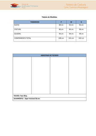 Tabela de Medidas
TAMANHOS P M G
BUSTO 88 cm 92 cm 96 cm
CINTURA 80 cm 84 cm 98 cm
QUADRIL 90 cm 94 cm 98 cm
COMPRIMENTO TOTAL 100 cm 101 cm 102 cm
AMOSTRAS DE TECIDOS
TECIDO: Two Way.
AVIAMENTO : Zíper invisível 50 cm.
 