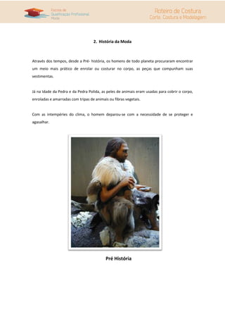2. História da Moda
Através dos tempos, desde a Pré- história, os homens de todo planeta procuraram encontrar
um meio mais prático de enrolar ou costurar no corpo, as peças que compunham suas
vestimentas.
Já na Idade da Pedra e da Pedra Polida, as peles de animais eram usadas para cobrir o corpo,
enroladas e amarradas com tripas de animais ou fibras vegetais.
Com as intempéries do clima, o homem deparou-se com a necessidade de se proteger e
agasalhar.
Pré História
 
