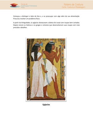 Começou a distinguir o belo do feio e, a se preocupar com algo além de sua alimentação.
Procurou resolver um problema físico.
A partir da Antiguidade, os egípcios destacavam a beleza do corpo com roupas bem cortadas.
Depois vieram os hebreus e os gregos e romanos que desenvolveram suas roupas com mais
precisão e detalhes.
Egípcios
 