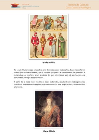 Idade Média


No século XIII, na Europa, foi usado o corte de moldes sobre madeira fina. Esses moldes foram
criados por alfaiates franceses, que o riscavam por prática e conhecimento de geometria e
matemática. As mulheres eram proibidas de usar tais moldes, pois só aos homens era
concedido o privilégio de cortar roupas.

A partir daí a moda impôs modelos e trajes elaborados, resultando em modelagens mais
complexas, e cada vez mais exigindo o aprimoramento da arte. Surgiu assim o corte masculino
e feminino.




                                     Idade Média
 