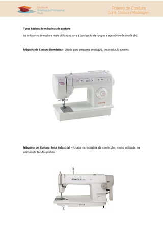 Tipos básicos de máquinas de costura

As máquinas de costura mais utilizadas para a confecção de roupas e acessórios de moda são:



Máquina de Costura Doméstica - Usada para pequena produção, ou produção caseira.




Máquina de Costura Reta Industrial – Usada na indústria da confecção, muito utilizada na
costura de tecidos planos.
 