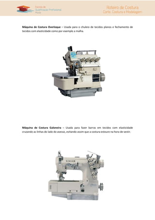 Máquina de Costura Overloque – Usada para o chuleio de tecidos planos e fechamento de
tecidos com elasticidade como por exemplo a malha.




Máquina de Costura Galoneira – Usada para fazer barras em tecidos com elasticidade
cruzando as linhas do lado do avesso, evitando assim que a costura estoure na hora de vestir.
 