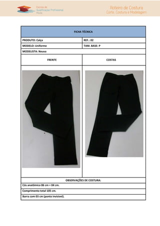 FICHA TÉCNICA

PRODUTO: Calça                                  REF.: 02
MODELO: Uniforme                                TAM. BASE: P
MODELISTA: Neuva

                    FRENTE                                     COSTAS




                                     OBSERVAÇÕES DE COSTURA:
Cós anatômico 06 cm = 04 cm.
Comprimento total 105 cm.
Barra com 03 cm (ponto invisível).
 