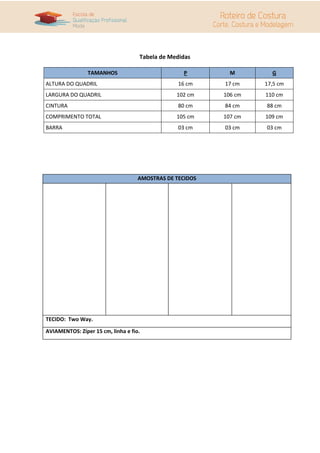 Tabela de Medidas

                TAMANHOS                          P         M        G
ALTURA DO QUADRIL                                16 cm    17 cm    17,5 cm
LARGURA DO QUADRIL                              102 cm    106 cm   110 cm
CINTURA                                          80 cm    84 cm    88 cm
COMPRIMENTO TOTAL                               105 cm    107 cm   109 cm
BARRA                                            03 cm    03 cm    03 cm




                                    AMOSTRAS DE TECIDOS




TECIDO: Two Way.

AVIAMENTOS: Zíper 15 cm, linha e fio.
 