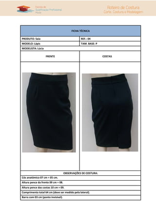 FICHA TÉCNICA

PRODUTO: Saia                                   REF.: 04
MODELO: Lápis                                   TAM. BASE: P
MODELISTA: Lúcia

                   FRENTE                                      COSTAS




                                     OBSERVAÇÕES DE COSTURA:
Cós anatômico 07 cm = 05 cm.
Altura pence da frente 09 cm = 08.
Altura pence das costas 10 cm = 09.
Comprimento total 64 cm (deve ser medido pela lateral).
Barra com 03 cm (ponto invisível).
 