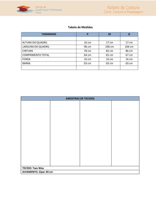 Tabela de Medidas

             TAMANHOS                 P          M        G

ALTURA DO QUADRIL                    16 cm     17 cm     17 cm
LARGURA DO QUADRIL                   96 cm     100 cm   104 cm
CINTURA                              78 cm     82 cm     86 cm
COMPRIMENTO TOTAL                    64 cm     65 cm     67 cm
FENDA                                16 cm     16 cm     16 cm
BARRA                                03 cm     03 cm     03 cm




                         AMOSTRAS DE TECIDOS




TECIDO: Two Way
AVIAMENTO: Zíper 20 cm
 