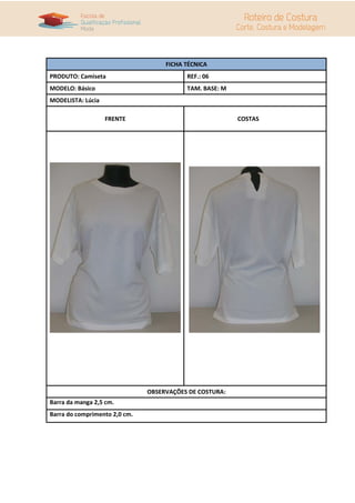 FICHA TÉCNICA
PRODUTO: Camiseta                         REF.: 06
MODELO: Básico                            TAM. BASE: M
MODELISTA: Lúcia

                   FRENTE                                COSTAS




                               OBSERVAÇÕES DE COSTURA:
Barra da manga 2,5 cm.
Barra do comprimento 2,0 cm.
 