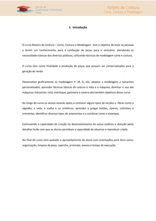 1. Introdução




O curso Roteiro de Costura – Corte, Costura e Modelagem tem o objetivo de levar as pessoas
a terem um conhecimento para a confecção de peças para o vestuário, atendendo as
necessidades básicas dos diversos públicos, utilizando técnicas de modelagem corte e costura.


O curso tem como finalidade a produção de peças que possam ser comercializadas para a
geração de renda.


Desenvolver graficamente as modelagens P, M, G, GG, adaptar a modelagem a tamanhos
personalizados, aprender técnicas básicas de costura à mão e à máquina, dominar o uso das
máquinas industriais: reta, overloque, galoneira e caseira são também objetivos desse curso.


Ao longo do curso os alunos estarão aptos a conhecer alguns tipos de tecidos e fibras como o
algodão, a seda, a malha e os sintéticos; aprender a pregar botões, zíperes, colchetes e
entretelas; identificar diversos tipos de aviamentos e a combinar cores e estampas.


Estimulando a capacidade de criação no desenvolvimento do senso estético e atenção pelos
detalhes farão com que os alunos percebam a capacidade de observar e reproduzir o belo.


No final do curso será avaliado o aproveitamento do aluno com orientações para itens como:
organização, limpeza da peça, capricho, arremate, avesso e tempo de execução.
 