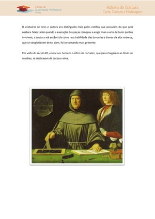 O vestuário de ricos e pobres era distinguido mais pelos estofos que possuíam do que pela
costura. Mais tarde quando a execução das peças começou a exigir mais a arte de fazer pontos
invisíveis, a costura até então tida como rara habilidade das donzelas e damas da alta nobreza,
que se vangloriavam de tal dom, foi se tornando mais presente.


Por volta do século XII, coube aos homens o ofício de cortador, que para chegarem ao título de
mestres, se dedicavam de corpo e alma.
 