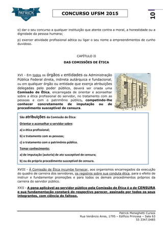 Patrick Meneghetti Cursos
Rua Venâncio Aires, 1795 – Edifício Princesa – Sala 63
55 3347.0485
10
CONCURSO UFSM 2015
o) dar o seu concurso a qualquer instituição que atente contra a moral, a honestidade ou a
dignidade da pessoa humana;
p) exercer atividade profissional aética ou ligar o seu nome a empreendimentos de cunho
duvidoso.
CAPÍTULO II
DAS COMISSÕES DE ÉTICA
XVI - Em todos os órgãos e entidades da Administração
Pública Federal direta, indireta autárquica e fundacional,
ou em qualquer órgão ou entidade que exerça atribuições
delegadas pelo poder público, deverá ser criada uma
Comissão de Ética, encarregada de orientar e aconselhar
sobre a ética profissional do servidor, no tratamento com as
pessoas e com o patrimônio público, competindo-lhe
conhecer concretamente de imputação ou de
procedimento susceptível de censura.
XVIII - À Comissão de Ética incumbe fornecer, aos organismos encarregados da execução
do quadro de carreira dos servidores, os registros sobre sua conduta ética, para o efeito de
instruir e fundamentar promoções e para todos os demais procedimentos próprios da
carreira do servidor público.
XXII - A pena aplicável ao servidor público pela Comissão de Ética é a de CENSURA
e sua fundamentação constará do respectivo parecer, assinado por todos os seus
integrantes, com ciência do faltoso.
São atribuições da Comissão de Ética:
Orientar e aconselhar o servidor sobre:
a) a ética profissional;
b) o tratamento com as pessoas;
c) o tratamento com o patrimônio público.
Tomar conhecimento:
a) de imputação (autoria) de ato susceptível de censura;
b) ou do próprio procedimento susceptível de censura.
 