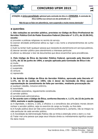 Patrick Meneghetti Cursos
Rua Venâncio Aires, 1795 – Edifício Princesa – Sala 63
55 3347.0485
11
CONCURSO UFSM 2015
 QUESTÕES:
1. São vedações ao servidor público, previstas no Código de Ética Profissional do
Servidor Público Civil do Poder Executivo Federal (Decreto nº 1.171, de 22.06.94),
exceto:
a) proceder a práticas religiosas no recinto do serviço.
b) exercer atividade profissional aética ou ligar o seu nome a empreendimentos de cunho
duvidoso.
c) iludir ou tentar iludir qualquer pessoa que necessite do atendimento em serviços públicos.
d) desviar servidor público para atendimento a interesse particular.
e) alterar ou deturpar o teor de documentos que deva encaminhar para providências.
2. Pelo Código de Ética do Servidor Público Federal, aprovado pelo Decreto nº
1.171, de 22 de junho de 1994, a sanção aplicada pela Comissão de Ética é de:
a) multa
b) advertência
c) suspensão
d) censura
e) repreensão
3. No âmbito do Código de Ética do Servidor Público, aprovado pelo Decreto nº
1.171, de 22 de junho de 1994, não é dever da Comissão de Ética apurar
representação de cometimento de falta por servidor, mediante provocação de:
a) qualquer cidadão, inclusive anônimo.
b) autoridade.
c) entidade associativa, regularmente constituída.
d) servidor público.
e) jurisdicionado administrativo.
4. De acordo com o Código de Ética, conforme Decreto n. 1.171, de 22 de junho de
1994, assinale a opção incorreta.
a) A dignidade, o decoro, o zelo, a eficácia e a consciência dos princípios morais devem
nortear o servidor público, seja no exercício do cargo ou função, ou fora dele.
b) A função pública deve ser tida como exercício profissional e, portanto, não se integra na
vida particular de cada servidor público.
c) A moralidade da Administração Pública não se limita à distinção entre o bem e o mal.
d) Tratar mal uma pessoa que paga seus tributos direta ou indiretamente significa causar-
lhe dano moral.
ATENÇÃO: A única penalidade aplicável pela comissão de ética é a CENSURA. A comissão de
ética notifica sua censura ao ato praticado e só.
Não há que se falar em advertência, nem suspensão e muito menos demissão!
 