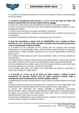 Patrick Meneghetti Cursos
Rua Venâncio Aires, 1795 – Edifício Princesa – Sala 63
55 3347.0485
12
CONCURSO UFSM 2015
e) A ausência injustificada do servidor de seu local de trabalho é fator de desmoralização
do serviço público.
5. Conforme disciplinado pelo Decreto n. 1.171, de 22 de junho de 1994, são
deveres fundamentais do servidor público federal, exceto:
a) utilizar-se, a todo tempo, das prerrogativas funcionais que lhe sejam atribuídas.
b) zelar, no exercício do direito de greve, pelas exigências específicas da defesa da vida e
da segurança coletiva.
c) exercer suas atribuições com rapidez, perfeição e rendimento.
d) participar dos movimentos e estudos que se relacionem com a melhoria do exercício de
suas funções.
e) facilitar a fiscalização de todos atos ou serviços por quem de direito.
6. Qual das afirmações a seguir está em DESACORDO, com o Código de Ética,
Decreto no 1.171, de 22 de junho de 1994, incluídas suas alterações posteriores,
e com a Constituição Federal de 1988?
a) O trabalho de uma comissão de ética pública deve ser pautado pelos princípios
constitucionais da administração pública, pelos princípios legais atinentes aos processos
administrativos e pelos princípios específicos de sua norma regulamentar constitutiva,
dentre outros.
b) O Código de Ética dispõe que deve haver tratamento cortês e com boa vontade aos
administrados.
c) O Código de Ética é aplicável não somente aos servidores públicos, mas também àqueles
que sejam, de alguma forma, ligados ao órgão federal, mesmo que excepcionalmente.
d) Uma comissão de ética pública, após a devida instrução preliminar, pode decidir pela
pena de suspensão de um servidor, por falta de urbanidade.
e) Um cidadão pode dirigir uma petição, com reclamação sobre falta de urbanidade no
tratamento recebido em órgão federal.
7. O Decreto nº. 1.171, de 22 de Junho de 1994, institui o Código de Ética
Profissional do Servidor Público Civil do Poder Executivo Federal. NÃO é
considerado dever fundamental do servidor público Federal:
a) desempenhar, a tempo, as atribuições do cargo, função ou emprego público do qual seja
titular.
b) prestar atenção às ordens de seus superiores e cumpri-las em sua integralidade, sem
questionamento, mostrando atitude ética no desempenho da sua função pública.
c) exercer suas atribuições com rapidez, perfeição e rendimento, procurando,
prioritariamente, resolver situações procrastinatórias, principalmente na eliminação de filas
de espera ou de qualquer outra espécie de atraso onde exerça as funções públicas,
objetivando assim evitar dano moral ao usuário.
d) comunicar imediatamente a seus superiores todo e qualquer ato ou fato contrário ao
interesse público, exigindo providências cabíveis.
 