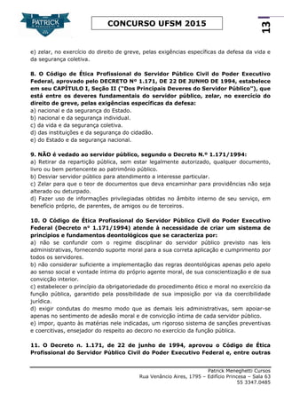Patrick Meneghetti Cursos
Rua Venâncio Aires, 1795 – Edifício Princesa – Sala 63
55 3347.0485
13
CONCURSO UFSM 2015
e) zelar, no exercício do direito de greve, pelas exigências específicas da defesa da vida e
da segurança coletiva.
8. O Código de Ética Profissional do Servidor Público Civil do Poder Executivo
Federal, aprovado pelo DECRETO Nº 1.171, DE 22 DE JUNHO DE 1994, estabelece
em seu CAPÍTULO I, Seção II (“Dos Principais Deveres do Servidor Público”), que
está entre os deveres fundamentais do servidor público, zelar, no exercício do
direito de greve, pelas exigências específicas da defesa:
a) nacional e da segurança do Estado.
b) nacional e da segurança individual.
c) da vida e da segurança coletiva.
d) das instituições e da segurança do cidadão.
e) do Estado e da segurança nacional.
9. NÃO é vedado ao servidor público, segundo o Decreto N.º 1.171/1994:
a) Retirar da repartição pública, sem estar legalmente autorizado, qualquer documento,
livro ou bem pertencente ao patrimônio público.
b) Desviar servidor público para atendimento a interesse particular.
c) Zelar para que o teor de documentos que deva encaminhar para providências não seja
alterado ou deturpado.
d) Fazer uso de informações privilegiadas obtidas no âmbito interno de seu serviço, em
benefício próprio, de parentes, de amigos ou de terceiros.
10. O Código de Ética Profissional do Servidor Público Civil do Poder Executivo
Federal (Decreto n° 1.171/1994) atende à necessidade de criar um sistema de
princípios e fundamentos deontológicos que se caracteriza por:
a) não se confundir com o regime disciplinar do servidor público previsto nas leis
administrativas, fornecendo suporte moral para a sua correta aplicação e cumprimento por
todos os servidores.
b) não considerar suficiente a implementação das regras deontológicas apenas pelo apelo
ao senso social e vontade íntima do próprio agente moral, de sua conscientização e de sua
convicção interior.
c) estabelecer o princípio da obrigatoriedade do procedimento ético e moral no exercício da
função pública, garantido pela possibilidade de sua imposição por via da coercibilidade
jurídica.
d) exigir condutas do mesmo modo que as demais leis administrativas, sem apoiar-se
apenas no sentimento de adesão moral e de convicção íntima de cada servidor público.
e) impor, quanto às matérias nele indicadas, um rigoroso sistema de sanções preventivas
e coercitivas, ensejador do respeito ao decoro no exercício da função pública.
11. O Decreto n. 1.171, de 22 de junho de 1994, aprovou o Código de Ética
Profissional do Servidor Público Civil do Poder Executivo Federal e, entre outras
 
