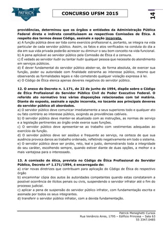 Patrick Meneghetti Cursos
Rua Venâncio Aires, 1795 – Edifício Princesa – Sala 63
55 3347.0485
14
CONCURSO UFSM 2015
providências, determinou que os órgãos e entidades da Administração Pública
Federal direta e indireta constituíssem as respectivas Comissões de Ética. A
respeito dos termos desse Código, assinale a opção incorreta.
a) A função pública deve ser tida como exercício profissional e, portanto, se integra na vida
particular de cada servidor público. Assim, os fatos e atos verificados na conduta do dia a
dia em sua vida privada poderão acrescer ou diminuir o seu bom conceito na vida funcional.
b) A pena aplicável ao servidor público pela Comissão de Ética é a censura.
c) É vedado ao servidor iludir ou tentar iludir qualquer pessoa que necessite do atendimento
em serviços públicos.
d) É dever fundamental do servidor público abster-se, de forma absoluta, de exercer sua
função, poder ou autoridade com finalidade estranha ao interesse público, mesmo que
observando as formalidades legais e não cometendo qualquer violação expressa à lei.
e) O Código de Ética elenca apenas deveres negativos do servidor público.
12. O anexo do Decreto n. 1.171, de 22 de junho de 1994, dispõe sobre o Código
de Ética Profissional do Servidor Público Civil do Poder Executivo Federal. O
referido ato normativo traz várias disposições relacionadas com tal matéria.
Diante do exposto, assinale a opção incorreta, no tocante aos principais deveres
do servidor público ali abordados.
a) O servidor público deve comunicar imediatamente a seus superiores todo e qualquer ato
ou fato contrário ao interesse público, exigindo as providências cabíveis.
b) O servidor público deve manter-se atualizado com as instruções, as normas de serviço
e a legislação pertinentes ao órgão onde exerce suas funções.
c) O servidor público deve apresentar-se ao trabalho com vestimentas adequadas ao
exercício da função.
d) O servidor público deve ser assíduo e frequente ao serviço, na certeza de que sua
ausência provoca danos ao trabalho ordenado, refletindo negativamente em todo o sistema.
e) O servidor público deve ser probo, reto, leal e justo, demonstrando toda a integridade
do seu caráter, escolhendo sempre, quando estiver diante de duas opções, a melhor e a
mais vantajosa para o interessado.
13. A comissão de ética, prevista no Código de Ética Profissional do Servidor
Público, Decreto nº 1.171/1994, é encarregada de:
a) criar novas diretrizes que contribuam para aplicação do Código de Ética do respectivo
órgão
b) encaminhar cópia dos autos às autoridades competentes quando estas constatarem a
possível ocorrência de ilícitos penais ou civis, suspendendo o servidor infrator até o fim do
processo judicial.
c) aplicar a pena de suspensão do servidor público infrator, com fundamentação escrita e
assinada por todos os seus integrantes.
d) transferir o servidor público infrator, com a devida fundamentação.
 