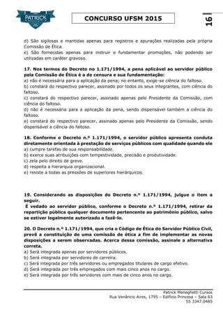 Patrick Meneghetti Cursos
Rua Venâncio Aires, 1795 – Edifício Princesa – Sala 63
55 3347.0485
16
CONCURSO UFSM 2015
d) São sigilosas e mantidas apenas para registros e apurações realizadas pela própria
Comissão de Ética.
e) São fornecidas apenas para instruir e fundamentar promoções, não podendo ser
utilizadas em caráter gravoso.
17. Nos termos do Decreto no 1.171/1994, a pena aplicável ao servidor público
pela Comissão de Ética é a de censura e sua fundamentação:
a) não é necessária para a aplicação da pena; no entanto, exige-se ciência do faltoso.
b) constará do respectivo parecer, assinado por todos os seus integrantes, com ciência do
faltoso.
c) constará do respectivo parecer, assinado apenas pelo Presidente da Comissão, com
ciência do faltoso.
d) não é necessária para a aplicação da pena, sendo dispensável também a ciência do
faltoso.
e) constará do respectivo parecer, assinado apenas pelo Presidente da Comissão, sendo
dispensável a ciência do faltoso.
18. Conforme o Decreto n.º 1.171/1994, o servidor público apresenta conduta
diretamente orientada à prestação de serviços públicos com qualidade quando ele
a) cumpre tarefas de sua responsabilidade.
b) exerce suas atribuições com tempestividade, precisão e produtividade.
c) zela pelo direito de greve.
d) respeita a hierarquia organizacional.
e) resiste a todas as pressões de superiores hierárquicos.
19. Considerando as disposições do Decreto n.º 1.171/1994, julgue o item a
seguir.
É vedado ao servidor público, conforme o Decreto n.º 1.171/1994, retirar da
repartição pública qualquer documento pertencente ao patrimônio público, salvo
se estiver legalmente autorizado a fazê-lo.
20. O Decreto n.º 1.171/1994, que cria o Código de Ética do Servidor Público Civil,
prevê a constituição de uma comissão de ética a fim de implementar as novas
disposições a serem observadas. Acerca dessa comissão, assinale a alternativa
correta.
a) Será integrada apenas por servidores públicos.
b) Será integrada por servidores de carreira.
c) Será integrada por três servidores ou empregados titulares de cargo efetivo.
d) Será integrada por três empregados com mais cinco anos no cargo.
e) Será integrada por três servidores com mais de cinco anos no cargo.
 