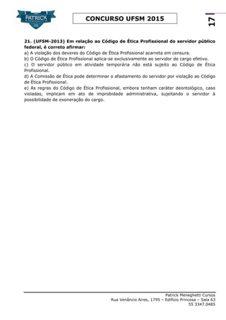 Patrick Meneghetti Cursos
Rua Venâncio Aires, 1795 – Edifício Princesa – Sala 63
55 3347.0485
17
CONCURSO UFSM 2015
21. (UFSM-2013) Em relação ao Código de Ética Profissional do servidor público
federal, é correto afirmar:
a) A violação dos deveres do Código de Ética Profissional acarreta em censura.
b) O Código de Ética Profissional aplica-se exclusivamente ao servidor de cargo efetivo.
c) O servidor público em atividade temporária não está sujeito ao Código de Ética
Profissional.
d) A Comissão de Ética pode determinar o afastamento do servidor por violação ao Código
de Ética Profissional.
e) As regras do Código de Ética Profissional, embora tenham caráter deontológico, caso
violadas, implicam em ato de improbidade administrativa, sujeitando o servidor à
possibilidade de exoneração do cargo.
 