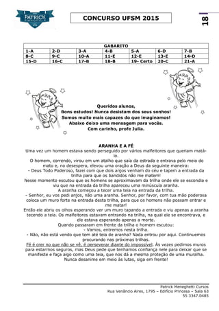 Patrick Meneghetti Cursos
Rua Venâncio Aires, 1795 – Edifício Princesa – Sala 63
55 3347.0485
18
CONCURSO UFSM 2015
Queridos alunos,
Bons estudos! Nunca desistam dos seus sonhos!
Somos muito mais capazes do que imaginamos!
Abaixo deixo uma mensagem para vocês.
Com carinho, profe Julia.
ARANHA E A FÉ
Uma vez um homem estava sendo perseguido por vários malfeitores que queriam matá-
lo.
O homem, correndo, virou em um atalho que saía da estrada e entrava pelo meio do
mato e, no desespero, elevou uma oração a Deus da seguinte maneira:
- Deus Todo Poderoso, fazei com que dois anjos venham do céu e tapem a entrada da
trilha para que os bandidos não me matem!
Nesse momento escutou que os homens se aproximavam da trilha onde ele se escondia e
viu que na entrada da trilha apareceu uma minúscula aranha.
A aranha começou a tecer uma teia na entrada da trilha.
- Senhor, eu vos pedi anjos, não uma aranha. Senhor, por favor, com tua mão poderosa
coloca um muro forte na entrada desta trilha, para que os homens não possam entrar e
me matar!
Então ele abriu os olhos esperando ver um muro tapando a entrada e viu apenas a aranha
tecendo a teia. Os malfeitores estavam entrando na trilha, na qual ele se encontrava, e
ele estava esperando apenas a morte.
Quando passaram em frente da trilha o homem escutou:
- Vamos, entremos nesta trilha.
- Não, não está vendo que tem até teia de aranha? Nada entrou por aqui. Continuemos
procurando nas próximas trilhas.
Fé é crer no que não se vê, é perseverar diante do impossível. Às vezes pedimos muros
para estarmos seguros, mas Deus pede que tenhamos confiança nele para deixar que se
manifeste e faça algo como uma teia, que nos dá a mesma proteção de uma muralha.
Nunca desanime em meio às lutas, siga em frente!
GABARITO
1-A 2-D 3-A 4-B 5-A 6-D 7-B
8-C 9-C 10-A 11-E 12-E 13-E 14-D
15-D 16-C 17-B 18-B 19- Certo 20-C 21-A
 