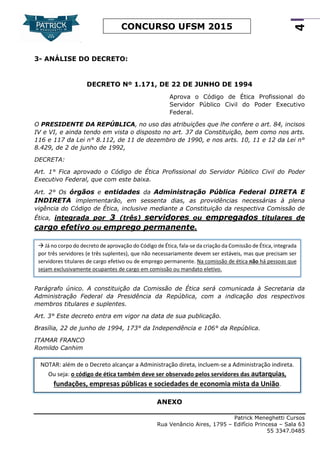 Patrick Meneghetti Cursos
Rua Venâncio Aires, 1795 – Edifício Princesa – Sala 63
55 3347.0485
4
CONCURSO UFSM 2015
3- ANÁLISE DO DECRETO:
DECRETO Nº 1.171, DE 22 DE JUNHO DE 1994
Aprova o Código de Ética Profissional do
Servidor Público Civil do Poder Executivo
Federal.
O PRESIDENTE DA REPÚBLICA, no uso das atribuições que lhe confere o art. 84, incisos
IV e VI, e ainda tendo em vista o disposto no art. 37 da Constituição, bem como nos arts.
116 e 117 da Lei n° 8.112, de 11 de dezembro de 1990, e nos arts. 10, 11 e 12 da Lei n°
8.429, de 2 de junho de 1992,
DECRETA:
Art. 1° Fica aprovado o Código de Ética Profissional do Servidor Público Civil do Poder
Executivo Federal, que com este baixa.
Art. 2° Os órgãos e entidades da Administração Pública Federal DIRETA E
INDIRETA implementarão, em sessenta dias, as providências necessárias à plena
vigência do Código de Ética, inclusive mediante a Constituição da respectiva Comissão de
Ética, integrada por 3 (três) servidores ou empregados titulares de
cargo efetivo ou emprego permanente.
Parágrafo único. A constituição da Comissão de Ética será comunicada à Secretaria da
Administração Federal da Presidência da República, com a indicação dos respectivos
membros titulares e suplentes.
Art. 3° Este decreto entra em vigor na data de sua publicação.
Brasília, 22 de junho de 1994, 173° da Independência e 106° da República.
ITAMAR FRANCO
Romildo Canhim
ANEXO
NOTAR: além de o Decreto alcançar a Administração direta, incluem-se a Administração indireta.
Ou seja: o código de ética também deve ser observado pelos servidores das autarquias,
fundações, empresas públicas e sociedades de economia mista da União.
 Já no corpo do decreto de aprovação do Código de Ética, fala-se da criação da Comissão de Ética, integrada
por três servidores (e três suplentes), que não necessariamente devem ser estáveis, mas que precisam ser
servidores titulares de cargo efetivo ou de emprego permanente. Na comissão de ética não há pessoas que
sejam exclusivamente ocupantes de cargo em comissão ou mandato eletivo.
 