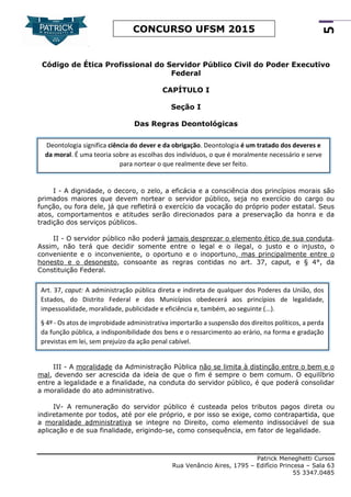 Patrick Meneghetti Cursos
Rua Venâncio Aires, 1795 – Edifício Princesa – Sala 63
55 3347.0485
5
CONCURSO UFSM 2015
Código de Ética Profissional do Servidor Público Civil do Poder Executivo
Federal
CAPÍTULO I
Seção I
Das Regras Deontológicas
I - A dignidade, o decoro, o zelo, a eficácia e a consciência dos princípios morais são
primados maiores que devem nortear o servidor público, seja no exercício do cargo ou
função, ou fora dele, já que refletirá o exercício da vocação do próprio poder estatal. Seus
atos, comportamentos e atitudes serão direcionados para a preservação da honra e da
tradição dos serviços públicos.
II - O servidor público não poderá jamais desprezar o elemento ético de sua conduta.
Assim, não terá que decidir somente entre o legal e o ilegal, o justo e o injusto, o
conveniente e o inconveniente, o oportuno e o inoportuno, mas principalmente entre o
honesto e o desonesto, consoante as regras contidas no art. 37, caput, e § 4°, da
Constituição Federal.
III - A moralidade da Administração Pública não se limita à distinção entre o bem e o
mal, devendo ser acrescida da ideia de que o fim é sempre o bem comum. O equilíbrio
entre a legalidade e a finalidade, na conduta do servidor público, é que poderá consolidar
a moralidade do ato administrativo.
IV- A remuneração do servidor público é custeada pelos tributos pagos direta ou
indiretamente por todos, até por ele próprio, e por isso se exige, como contrapartida, que
a moralidade administrativa se integre no Direito, como elemento indissociável de sua
aplicação e de sua finalidade, erigindo-se, como consequência, em fator de legalidade.
Deontologia significa ciência do dever e da obrigação. Deontologia é um tratado dos deveres e
da moral. É uma teoria sobre as escolhas dos indivíduos, o que é moralmente necessário e serve
para nortear o que realmente deve ser feito.
Art. 37, caput: A administração pública direta e indireta de qualquer dos Poderes da União, dos
Estados, do Distrito Federal e dos Municípios obedecerá aos princípios de legalidade,
impessoalidade, moralidade, publicidade e eficiência e, também, ao seguinte (...).
§ 4º - Os atos de improbidade administrativa importarão a suspensão dos direitos políticos, a perda
da função pública, a indisponibilidade dos bens e o ressarcimento ao erário, na forma e gradação
previstas em lei, sem prejuízo da ação penal cabível.
 