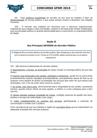 Patrick Meneghetti Cursos
Rua Venâncio Aires, 1795 – Edifício Princesa – Sala 63
55 3347.0485
7
CONCURSO UFSM 2015
XII - Toda ausência injustificada do servidor de seu local de trabalho é fator de
desmoralização do serviço público, o que quase sempre conduz à desordem nas relações
humanas.
XIII - O servidor que trabalha em harmonia com a estrutura organizacional,
respeitando seus colegas e cada concidadão, colabora e de todos pode receber colaboração,
pois sua atividade pública é a grande oportunidade para o crescimento e o engrandecimento
da Nação.
Seção II
Dos Principais DEVERES do Servidor Público
XIV - São deveres fundamentais do servidor público:
a) desempenhar, a tempo, as atribuições do cargo, função ou emprego público de que seja
titular;
b) exercer suas atribuições com rapidez, perfeição e rendimento, pondo fim ou procurando
prioritariamente resolver situações procrastinatórias, principalmente diante de filas ou de
qualquer outra espécie de atraso na prestação dos serviços pelo setor em que exerça suas
atribuições, com o fim de evitar dano moral ao usuário;
c) ser probo, reto, leal e justo, demonstrando toda a integridade do seu caráter, escolhendo
sempre, quando estiver diante de duas opções, a melhor e a mais vantajosa para o bem
comum;
d) jamais retardar qualquer prestação de contas, condição essencial da gestão dos bens,
direitos e serviços da coletividade a seu cargo;
e) tratar cuidadosamente os usuários dos serviços aperfeiçoando o processo de
comunicação e contato com o público;
f) ter consciência de que seu trabalho é regido por princípios éticos que se materializam na
adequada prestação dos serviços públicos;
O Código de Ética enumera deveres do servidor público. Mas atenção para não confundir esta lista
com os deveres previstos no art. 116 da Lei nº 8.112/90, válidos somente para os servidores
estatutários!
 
