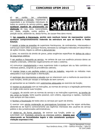 Patrick Meneghetti Cursos
Rua Venâncio Aires, 1795 – Edifício Princesa – Sala 63
55 3347.0485
8
CONCURSO UFSM 2015
g) ser cortês, ter urbanidade,
disponibilidade e atenção, respeitando a
capacidade e as limitações individuais de
todos os usuários do serviço público, sem
qualquer espécie de preconceito ou
distinção de raça, sexo, nacionalidade,
cor, idade, religião, cunho político e
posição social, abstendo-se, dessa forma, de causar-lhes dano moral;
h) ter respeito à hierarquia, porém sem nenhum temor de representar contra
qualquer comprometimento indevido da estrutura em que se funda o Poder
Estatal;
i) resistir a todas as pressões de superiores hierárquicos, de contratantes, interessados e
outros que visem obter quaisquer favores, benesses ou vantagens indevidas em decorrência
de ações imorais, ilegais ou aéticas e denunciá-las;
j) zelar, no exercício do direito de greve, pelas exigências específicas da defesa da vida e
da segurança coletiva;
l) ser assíduo e frequente ao serviço, na certeza de que sua ausência provoca danos ao
trabalho ordenado, refletindo negativamente em todo o sistema;
m) comunicar imediatamente a seus superiores todo e qualquer ato ou fato contrário ao
interesse público, exigindo as providências cabíveis;
n) manter limpo e em perfeita ordem o local de trabalho, seguindo os métodos mais
adequados à sua organização e distribuição;
o) participar dos movimentos e estudos que se relacionem com a melhoria do exercício de
suas funções, tendo por escopo a realização do bem comum;
p) apresentar-se ao trabalho com vestimentas adequadas ao exercício da função;
q) manter-se atualizado com as instruções, as normas de serviço e a legislação pertinentes
ao órgão onde exerce suas funções;
r) cumprir, de acordo com as normas do serviço e as instruções superiores, as tarefas de
seu cargo ou função, tanto quanto possível, com critério, segurança e rapidez, mantendo
tudo sempre em boa ordem.
s) facilitar a fiscalização de todos atos ou serviços por quem de direito;
t) exercer com estrita moderação as prerrogativas funcionais que lhe sejam atribuídas,
abstendo-se de fazê-lo contrariamente aos legítimos interesses dos usuários do serviço
público e dos jurisdicionados administrativos;
u) abster-se, de forma absoluta, de exercer sua função, poder ou
autoridade com finalidade estranha ao interesse público, mesmo que
observando as formalidades legais e não cometendo qualquer
violação expressa à lei;
ATENÇÃO!
 