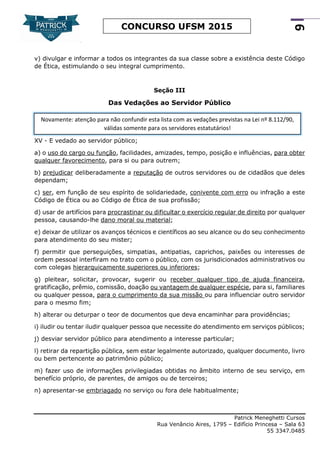 Patrick Meneghetti Cursos
Rua Venâncio Aires, 1795 – Edifício Princesa – Sala 63
55 3347.0485
9
CONCURSO UFSM 2015
v) divulgar e informar a todos os integrantes da sua classe sobre a existência deste Código
de Ética, estimulando o seu integral cumprimento.
Seção III
Das Vedações ao Servidor Público
XV - E vedado ao servidor público;
a) o uso do cargo ou função, facilidades, amizades, tempo, posição e influências, para obter
qualquer favorecimento, para si ou para outrem;
b) prejudicar deliberadamente a reputação de outros servidores ou de cidadãos que deles
dependam;
c) ser, em função de seu espírito de solidariedade, conivente com erro ou infração a este
Código de Ética ou ao Código de Ética de sua profissão;
d) usar de artifícios para procrastinar ou dificultar o exercício regular de direito por qualquer
pessoa, causando-lhe dano moral ou material;
e) deixar de utilizar os avanços técnicos e científicos ao seu alcance ou do seu conhecimento
para atendimento do seu mister;
f) permitir que perseguições, simpatias, antipatias, caprichos, paixões ou interesses de
ordem pessoal interfiram no trato com o público, com os jurisdicionados administrativos ou
com colegas hierarquicamente superiores ou inferiores;
g) pleitear, solicitar, provocar, sugerir ou receber qualquer tipo de ajuda financeira,
gratificação, prêmio, comissão, doação ou vantagem de qualquer espécie, para si, familiares
ou qualquer pessoa, para o cumprimento da sua missão ou para influenciar outro servidor
para o mesmo fim;
h) alterar ou deturpar o teor de documentos que deva encaminhar para providências;
i) iludir ou tentar iludir qualquer pessoa que necessite do atendimento em serviços públicos;
j) desviar servidor público para atendimento a interesse particular;
l) retirar da repartição pública, sem estar legalmente autorizado, qualquer documento, livro
ou bem pertencente ao patrimônio público;
m) fazer uso de informações privilegiadas obtidas no âmbito interno de seu serviço, em
benefício próprio, de parentes, de amigos ou de terceiros;
n) apresentar-se embriagado no serviço ou fora dele habitualmente;
Novamente: atenção para não confundir esta lista com as vedações previstas na Lei nº 8.112/90,
válidas somente para os servidores estatutários!
 