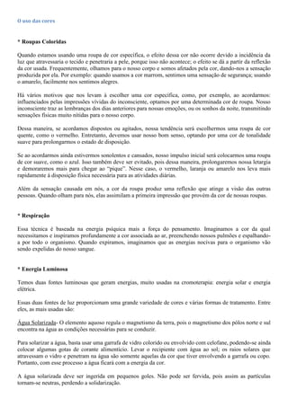 O uso das cores
* Roupas Coloridas
Quando estamos usando uma roupa de cor específica, o efeito dessa cor não ocorre devido a incidência da
luz que atravessaria o tecido e penetraria a pele, porque isso não acontece; o efeito se dá a partir da reflexão
da cor usada. Frequentemente, olhamos para o nosso corpo e somos afetados pela cor, dando-nos a sensação
produzida por ela. Por exemplo: quando usamos a cor marrom, sentimos uma sensação de segurança; usando
o amarelo, facilmente nos sentimos alegres.
Há vários motivos que nos levam à escolher uma cor específica, como, por exemplo, ao acordarmos:
influenciados pelas impressões vívidas do inconsciente, optamos por uma determinada cor de roupa. Nosso
inconsciente traz as lembranças dos dias anteriores para nossas emoções, ou os sonhos da noite, transmitindo
sensações físicas muito nítidas para o nosso corpo.
Dessa maneira, se acordamos dispostos ou agitados, nossa tendência será escolhermos uma roupa de cor
quente, como o vermelho. Entretanto, devemos usar nosso bom senso, optando por uma cor de tonalidade
suave para prolongarmos o estado de disposição.
Se ao acordarmos ainda estivermos sonolentos e cansados, nosso impulso inicial será colocarmos uma roupa
de cor suave, como o azul. Isso também deve ser evitado, pois dessa maneira, prolongaremos nossa letargia
e demoraremos mais para chegar ao “pique”. Nesse caso, o vermelho, laranja ou amarelo nos leva mais
rapidamente á disposição física necessária para as atividades diárias.
Além da sensação causada em nós, a cor da roupa produz uma reflexão que atinge a visão das outras
pessoas. Quando olham para nós, elas assimilam a primeira impressão que provém da cor de nossas roupas.
* Respiração
Essa técnica é baseada na energia psíquica mais a força do pensamento. Imaginamos a cor da qual
necessitamos e inspiramos profundamente a cor associada ao ar, preenchendo nossos pulmões e espalhando-
a por todo o organismo. Quando expiramos, imaginamos que as energias nocivas para o organismo vão
sendo expelidas do nosso sangue.
* Energia Luminosa
Temos duas fontes luminosas que geram energias, muito usadas na cromoterapia: energia solar e energia
elétrica.
Essas duas fontes de luz proporcionam uma grande variedade de cores e várias formas de tratamento. Entre
eles, as mais usadas são:
Água Solarizada- O elemento aquoso regula o magnetismo da terra, pois o magnetismo dos pólos norte e sul
encontra na água as condições necessárias para se conduzir.
Para solarizar a água, basta usar uma garrafa de vidro colorido ou envolvido com celofane, podendo-se ainda
colocar algumas gotas de corante alimentício. Levar o recipiente com água ao sol; os raios solares que
atravessam o vidro e penetram na água são somente aquelas da cor que tiver envolvendo a garrafa ou copo.
Portanto, com esse processo a água ficará com a energia da cor.
A água solarizada deve ser ingerida em pequenos goles. Não pode ser fervida, pois assim as partículas
tornam-se neutras, perdendo a solidarização.
 