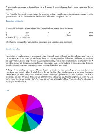 A solarização permanece na água até que ela se deteriore. O tempo depende da cor, numa regra geral duram
três dias.
Luz Colorida- Através desse processo, a luz atravessa o filtro colorido, que retém as demais cores e permite
que somente a cor do filtro atravesse. Dessa forma, obtemos a energia de cada cor.
Tempo de aplicação
O tempo de aplicação varia de acordo com a quantidade de cores a serem utilizadas.
1 cor = 20 min.
2 cores = 10min cada
acima de 3 cores = 5 min cada
Obs: Sempre começando e terminando o tratamento com varredura com a cor azul.
Em direção a luz
Nosso planeta e todas as suas criaturas estão envolvidas pela saudável luz do sol. Os ciclos de nosso corpo, a
cor de nossa pele e até nossa personalidade têm a ver com a quantidade de luz que recebemos do ambiente
em que vivemos. Nosso corpo requer oxigênio para respirar, comida para se alimentar e a luz para viver. A
luz não é apenas um dos componentes básicos e essenciais para a sobrevivência de nossa espécie e do nosso
mundo, mas uma das mais importantes fontes de cura disponíveis para todos.
A luz pode ser usada para curar problemas físicos e mentais; em sua casa, ela pode tirar suas forças ou
contribuir para curá-la. Além de simbolizar a luz do Espírito, ela é também essencial ao nosso bem-estar
físico. Não é por coincidência que usamos o termo “iluminação” para descrever uma profunda experiência
espiritual. No mais profundo do nosso ser reconhecemos o poder da luz. Usamos expressões como “eu vi a
luz”, “você é a luz da minha vida”, “vivendo na luz”, ou afirmação bíblica “Faça-se a Luz”, indicando o
poder que lhe atribuímos.
Cor
 