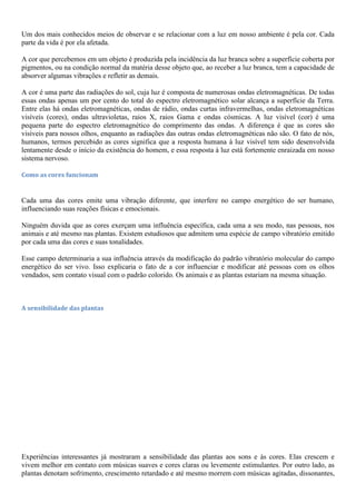 Um dos mais conhecidos meios de observar e se relacionar com a luz em nosso ambiente é pela cor. Cada
parte da vida é por ela afetada.
A cor que percebemos em um objeto é produzida pela incidência da luz branca sobre a superfície coberta por
pigmentos, ou na condição normal da matéria desse objeto que, ao receber a luz branca, tem a capacidade de
absorver algumas vibrações e refletir as demais.
A cor é uma parte das radiações do sol, cuja luz é composta de numerosas ondas eletromagnéticas. De todas
essas ondas apenas um por cento do total do espectro eletromagnético solar alcança a superfície da Terra.
Entre elas há ondas eletromagnéticas, ondas de rádio, ondas curtas infravermelhas, ondas eletromagnéticas
visíveis (cores), ondas ultravioletas, raios X, raios Gama e ondas cósmicas. A luz visível (cor) é uma
pequena parte do espectro eletromagnético do comprimento das ondas. A diferença é que as cores são
visíveis para nossos olhos, enquanto as radiações das outras ondas eletromagnéticas não são. O fato de nós,
humanos, termos percebido as cores significa que a resposta humana à luz visível tem sido desenvolvida
lentamente desde o início da existência do homem, e essa resposta à luz está fortemente enraizada em nosso
sistema nervoso.
Como as cores funcionam
Cada uma das cores emite uma vibração diferente, que interfere no campo energético do ser humano,
influenciando suas reações físicas e emocionais.
Ninguém duvida que as cores exerçam uma influência específica, cada uma a seu modo, nas pessoas, nos
animais e até mesmo nas plantas. Existem estudiosos que admitem uma espécie de campo vibratório emitido
por cada uma das cores e suas tonalidades.
Esse campo determinaria a sua influência através da modificação do padrão vibratório molecular do campo
energético do ser vivo. Isso explicaria o fato de a cor influenciar e modificar até pessoas com os olhos
vendados, sem contato visual com o padrão colorido. Os animais e as plantas estariam na mesma situação.
A sensibilidade das plantas
Experiências interessantes já mostraram a sensibilidade das plantas aos sons e às cores. Elas crescem e
vivem melhor em contato com músicas suaves e cores claras ou levemente estimulantes. Por outro lado, as
plantas denotam sofrimento, crescimento retardado e até mesmo morrem com músicas agitadas, dissonantes,
 