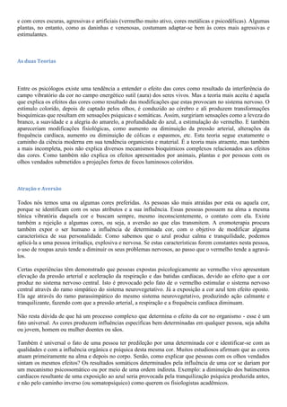 e com cores escuras, agressivas e artificiais (vermelho muito ativo, cores metálicas e psicodélicas). Algumas
plantas, no entanto, como as daninhas e venenosas, costumam adaptar-se bem às cores mais agressivas e
estimulantes.
As duas Teorias
Entre os psicólogos existe uma tendência a entender o efeito das cores como resultado da interferência do
campo vibratório da cor no campo energético sutil (aura) dos seres vivos. Mas a teoria mais aceita é aquela
que explica os efeitos das cores como resultado das modificações que estas provocam no sistema nervoso. O
estímulo colorido, depois de captado pelos olhos, é conduzido ao cérebro e ali produzem transformações
bioquímicas que resultam em sensações psíquicas e somáticas. Assim, surgiriam sensações como a leveza do
branco, a suavidade e a alegria do amarelo, a profundidade do azul, a estimulação do vermelho. E também
apareceriam modificações fisiológicas, como aumento ou diminuição da pressão arterial, alterações da
frequência cardíaca, aumento ou diminuição de cólicas e espasmos, etc. Esta teoria segue exatamente o
caminho da ciência moderna em sua tendência organicista e material. É a teoria mais atraente, mas também
a mais incompleta, pois não explica diversos mecanismos bioquímicos complexos relacionados aos efeitos
das cores. Como também não explica os efeitos apresentados por animais, plantas e por pessoas com os
olhos vendados submetidos a projeções fortes de focos luminosos coloridos.
Atração e Aversão
Todos nós temos uma ou algumas cores preferidas. As pessoas são mais atraídas por esta ou aquela cor,
porque se identificam com os seus atributos e a sua influência. Essas pessoas possuem na alma a mesma
tônica vibratória daquela cor e buscam sempre, mesmo inconscientemente, o contato com ela. Existe
também a rejeição a algumas cores, ou seja, a aversão ao que elas transmitem. A cromoterapia procura
também expor o ser humano a influência de determinada cor, com o objetivo de modificar alguma
característica de sua personalidade. Como sabemos que o azul produz calma e tranquilidade, podemos
aplicá-la a uma pessoa irritadiça, explosiva e nervosa. Se estas características forem constantes nesta pessoa,
o uso de roupas azuis tende a diminuir os seus problemas nervosos, ao passo que o vermelho tende a agravá-
los.
Certas experiências têm demonstrado que pessoas expostas psicologicamente ao vermelho vivo apresentam
elevação da pressão arterial e aceleração da respiração e das batidas cardíacas, devido ao efeito que a cor
produz no sistema nervoso central. Isto é provocado pelo fato de o vermelho estimular o sistema nervoso
central através do ramo simpático do sistema neurovegetativo. Já a exposição a cor azul tem efeito oposto.
Ela age através do ramo parassimpático do mesmo sistema neurovegetativo, produzindo ação calmante e
tranquilizante, fazendo com que a pressão arterial, a respiração e a frequência cardíaca diminuam.
Não resta dúvida de que há um processo complexo que determina o efeito da cor no organismo - esse é um
fato universal. As cores produzem influências específicas bem determinadas em qualquer pessoa, seja adulta
ou jovem, homem ou mulher doentes ou sãos.
Também é universal o fato de uma pessoa ter predileção por uma determinada cor e identificar-se com as
qualidades e com a influência orgânica e psíquica desta mesma cor. Muitos estudiosos afirmam que as cores
atuam primeiramente na alma e depois no corpo. Senão, como explicar que pessoas com os olhos vendados
sintam os mesmos efeitos? Os resultados somáticos determinados pela influência de uma cor se dariam por
um mecanismo psicossomático ou por meio de uma ordem indireta. Exemplo: a diminuição dos batimentos
cardíacos resultante de uma exposição ao azul seria provocada pela tranquilização psíquica produzida antes,
e não pelo caminho inverso (ou somatopsíquico) como querem os fisiologistas acadêmicos.
 