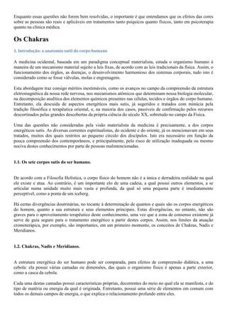 Enquanto essas questões não forem bem resolvidas, o importante é que entendamos que os efeitos das cores
sobre as pessoas são reais e aplicáveis em tratamentos tanto psíquicos quanto físicos, tanto em psicoterapia
quanto na clínica médica.
Os Chakras
1. Introdução: a anatomia sutil do corpo humano
A medicina ocidental, baseada em um paradigma conceptual materialista, estuda o organismo humano à
maneira de um mecanismo material sujeito a leis fixas, de acordo com as leis tradicionais da física. Assim, o
funcionamento dos órgãos, as doenças, o desenvolvimento harmonioso dos sistemas corporais, tudo isto é
considerado como se fosse válvulas, molas e engrenagens.
Esta abordagem traz consigo méritos inestimáveis, como os avanços no campo da compreensão da estrutura
eletromagnética da nossa rede nervosa, nos mecanismos atômicos que determinam nossa biologia molecular,
na decomposição analítica dos elementos químicos presentes nas células, tecidos e órgãos do corpo humano.
Entretanto, ela descuida de aspectos energéticos mais sutis, já sugeridos e tratados com minúcia pela
tradição filosófica e terapêutica oriental, e, na maioria dos casos, passíveis de confirmação pelos recursos
descortinados pelas grandes descobertas da própria ciência do século XX, sobretudo no campo da Física.
Uma das questões não consideradas pela visão materialista da medicina é precisamente, a dos corpos
energéticos sutis. As diversas correntes espiritualistas, do ocidente e do oriente, já os mencionavam em seus
tratados, muitos dos quais restritos ao pequeno círculo dos discípulos. Isto era necessário em função da
pouca compreensão dos contemporâneos, e principalmente, pelo risco de utilização inadequada ou mesmo
nociva destes conhecimentos por parte de pessoas malintencionadas.
1.1. Os sete corpos sutis do ser humano.
De acordo com a Filosofia Holística, o corpo físico do homem não é a única e derradeira realidade na qual
ele existe e atua. Ao contrário, é um importante elo de uma cadeia, a qual possui outros elementos, a se
articular numa unidade muito mais vasta e profunda, da qual só uma pequena parte é imediatamente
perceptível, como a ponta de um iceberg.
Há certas divergências doutrinárias, no tocante à determinação de quantos e quais são os corpos energéticos
do homem, quanto a sua estrutura e seus elementos principais. Estas divergências, no entanto, não são
graves para o aproveitamento terapêutico deste conhecimento, uma vez que a zona de consenso existente já
serve de guia seguro para o tratamento energético a partir destes corpos. Assim, nos limites da atuação
cromoterápica, por exemplo, são importantes, em um primeiro momento, os conceitos de Chakras, Nadis e
Meridianos.
1.2. Chakras, Nadis e Meridianos.
A estrutura energética do ser humano pode ser comparada, para efeitos de compreensão didática, a uma
cebola: ela possui várias camadas ou dimensões, das quais o organismo físico é apenas a parte exterior,
como a casca da cebola.
Cada uma destas camadas possui características próprias, decorrentes do meio no qual ela se manifesta, e do
tipo de matéria ou energia da qual é originada. Entretanto, possui uma série de elementos em comum com
todos os demais campos de energia, o que explica o relacionamento profundo entre eles.
 