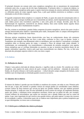 O principal elemento em comum entre estes complexos energéticos são os mecanismos de comunicação
existentes entre eles, os quais são de três tipos fundamentais. O primeiro deles é o sistema de chakras, os
quais são interfaces energéticas pelas quais o sujeito interioriza energias do entorno ambiental, distribuindo-
a a diferentes partes do corpo segundo regras fixas, e pelo qual também exterioriza os residuais a serem
eliminados ou devolvidos á natureza.
O segundo componente deste complexo é o conjunto de Nadis, os quais são canais de comunicação entre os
chakras, nos quais a energia recebida por um é transmitida aos demais, tarefa importantíssima, uma vez que
cada chakra possui uma ressonância específica a uma certa gama de energia, devendo, para fins de
harmonização do organismo, transmiti-la aos demais chakras, bem como receber destes aquelas faixas
vibratórias ás quais não é imediatamente receptivo.
Por fim, existem os meridianos, grandes linhas compostas de pontos energéticos, através dos quais circula a
energia interiorizada pelos chakras e transmitida pelos nadis, alcançando todos os campos eletromagnéticos
das células, órgãos e tecidos do corpo físico.
Diversas práticas terapêuticas foram desenvolvidas com base no conhecimento destas três estruturas
principais. Cada uma delas dirige seu foco a uma delas, conforme os fins a que se destina. Assim, a
Acupuntura, por exemplo, atua diretamente sobre os meridianos, pois seu objetivo é normalizar a circulação
energética entre as diversas partes do corpo, e restaurar o fluxo de energia onde esteja obstado. A
cromoterapia, em contrapartida, visa essencialmente a alimentação da estrutura energética, com aquelas
faixas energéticas que se verifique diminuídas ou ausentes, ou que se mostrem necessárias diante de um
quadro sintomático específico, motivo pelo qual atua essencialmente nos chakras. Por isto, se fará uma
descrição dos principais aspectos relativo a eles, nos itens a seguir.
2. Os chakras
2.1. Definição de chakra
Chakra é uma palavra derivada do idioma sânscrito, e significa roda ou círculo. Ele constitui um vórtice
energético, uma espécie de canal, através do qual a energia sutil do ambiente – chamada de prana pelos
hindus, de chi pelos chineses e de ki pelos japoneses – é absorvida pelo campo energético do homem, como
também é por ele dispersada ou eliminada quando excessiva ou nociva.
2.2. Quantos são os chakras
O número de chakras é questão que tem dividido os estudiosos do assunto, em todas as eras. Primeiro pelo
fato de que, a rigor, não somente os grandes vórtices de energia podem ser considerados como chakaras;
existem centros de força menores que servem de apoio aos grandes chakras, mas que também possuem
funções próprias. E ainda por cima, há uma infinidade de micro-centros de energia, de amplitude diminuta,
quase que celular, a efetuarem trocas energéticas auxiliares; dizem que na palma da mão, por exemplo,
existem milhares de microchakras, que atuam em sincronia com o grande chakra que atua no centro da
palma. Logo, mais importante do que resolver esta questão teórica, que pode esperar o avanço dos recursos
de investigação e análise, é determinar quais são os chakras mais importantes para a prática terapêutica que
se quer desempenhar, no nosso caso a cromoterapia.
2.3. Critério para a definição dos chakras principais
Como o nosso objetivo é solucionar processos de desarmonia energética a nível fisiológico-orgânico, os
 