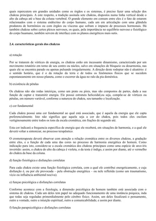 quais repercutem em grandes unidades como os órgãos e os sistemas, é preciso fazer uma seleção dos
chakras principais. A este respeito, a tradição assinala sete chakras, dispostos numa linha vertical desde o
alto da cabeça até a base da coluna vertebral. O grande elemento em comum entre eles é o fato de estarem
relacionados com o sistema endócrino do corpo humano, cada um em articulação com uma glândula
produtora de hormônios ou com órgãos ou vísceras que sofram o impacto de processos hormonais. Há
também chakras sobre certos plexos nervosos, os quais, pela importância no equilíbrio nervoso e fisiológico
do corpo huamano, também servem de interface com os planos energéticos mais sutis.
2.4. características gerais dos chakras
a) rotação
Por se tratarem de vórtices de energia, os chakras estão em incessante dinamismo, caracterizado por um
movimento rotatório em torno de seu centro ou núcleo, salvo em situações de bloqueio ou desarmonia, nas
quais ele se encontra parado ou apenas pulsando irregularmente. A direção deste rodopiar não é aleatório: é
o sentido horário, que é o da rotação da terra e de todos os fenômenos físicos que se sucedem
espontaneamente em nosso planeta, como o escorrer da água no ralo da pia doméstica.
b) existência de pétalas
Os chakras não são rodas inteiriças, como um prato ou pires, mas são compostos de partes, dada a sua
função de captar e transmitir energia. Ele possui estrutura helicoidal,ou seja, compõe-se de vórtices ou
pétalas, em número variável, conforme a natureza do chakra, seu tamanho e localização.
c) cor fundamental
Cada chakra possui uma cor fundamental ao qual está associado, que é aquela da energia que ele capta
preferencialmente. Isto não significa que aquela seja a cor do chakra, pois todos eles oscilam
vertiginosamente entre todos os tons da escala cromática, em frações de segundo até.
Esta cor indicará a frequencia específica de energia que ele receberá, em situações de harmonia, e a qual ele
deverá voltar a sintonizar, no processo terapêutico.
O cromoterapeuta deverá observar com atenção a relação cromática entre os diversos chakras, a gradação
entre eles, e a função de cada uma das cores no processo de harmonia energética do homem. Como
indicação para isto, considere-se a escala cromática dos chakras principaos como uma espécie de arco-íris
invertido: assim, o chakra do alto da cabeça é violeta, o da testa é índigo, e assim por diante, até o vermelho
do chakra da base da coluna.
d) função fisiológica e disfunções correlatas
Para cada chakra existe uma função fisiológica correlata, com a qual ele contribui energeticamente, e cuja
disfunção é, ou por ele provocada – pela obstrução energética – ou nele refletida (como um traumatismo,
vício ou influência ambiental nociva).
e) funçao psicológica e disfunções correlatas
Conforme acontece com a fisiologia, a dimensão psicológica do homem também está associada com o
sistema de chakras. Cada um deles tem papel no adequado funcionamento de uma instância psíquica, inda
que todas seja reguladas primordialmente pelo cérebro físico. Assim, um deles focalizará o pensamento,
outro a vontade, outro a intuição espiritual, outro a comunicabilidade, e assim por diante.
f) função parapsicológica e disfunções correlatas
 