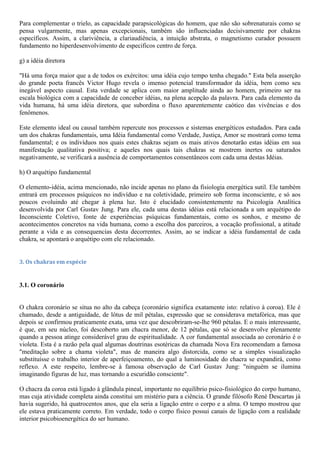 Para complementar o trielo, as capacidade parapsicológicas do homem, que não são sobrenaturais como se
pensa vulgarmente, mas apenas excepcionais, também são influenciadas decisivamente por chakras
específicos. Assim, a clariviência, a clariaudiência, a intuição abstrata, o magnetismo curador possuem
fundamento no hiperdesenvolvimento de especificos centro de força.
g) a idéia diretora
"Há uma força maior que a de todos os exércitos: uma idéia cujo tempo tenha chegado." Esta bela asserção
do grande poeta francês Victor Hugo revela o imenso potencial transformador da idéia, bem como seu
inegável aspecto causal. Esta verdade se aplica com maior amplitude ainda ao homem, primeiro ser na
escala biológica com a capacidade de conceber idéias, na plena acepção da palavra. Para cada elemento da
vida humana, há uma idéia diretora, que subordina o fluxo aparentemente caótico das vivências e dos
fenômenos.
Este elemento ideal ou causal também repercute nos processos e sistemas energéticos estudados. Para cada
um dos chakras fundamentais, uma Idéia fundamental como Verdade, Justiça, Amor se mostrará como tema
fundamental; e os indivíduos nos quais estes chakras sejam os mais ativos denotarão estas idéias em sua
manifestação qualitativa positiva; e aqueles nos quais tais chakras se mostrem inertes ou saturados
negativamente, se verificará a ausência de comportamentos consentâneos com cada uma destas Idéias.
h) O arquétipo fundamental
O elemento-idéia, acima mencionado, não incide apenas no plano da fisiologia energética sutil. Ele também
entrará em processos psíquicos no indivíduo e na coletividade, primeiro sob forma inconsciente, e só aos
poucos evoluindo até chegar à plena luz. Isto é elucidado consistentemente na Psicologia Analítica
desenvolvida por Carl Gustav Jung. Para ele, cada uma destas idéias está relacionada a um arquétipo do
Inconsciente Coletivo, fonte de experiências psíquicas fundamentais, como os sonhos, e mesmo de
acontecimentos concretos na vida humana, como a escolha dos parceiros, a vocação profissional, a atitude
perante a vida e as consequencias desta decorrentes. Assim, ao se indicar a idéia fundamental de cada
chakra, se apontará o arquétipo com ele relacionado.
3. Os chakras em espécie
3.1. O coronário
O chakra coronário se situa no alto da cabeça (coronário significa exatamente isto: relativo à coroa). Ele é
chamado, desde a antiguidade, de lótus de mil pétalas, expressão que se considerava metafórica, mas que
depois se confirmou praticamente exata, uma vez que descobriram-se-lhe 960 pétalas. E o mais interessante,
é que, em seu núcleo, foi descoberto um chacra menor, de 12 pétalas, que só se desenvolve plenamente
quando a pessoa atinge considerável grau de espiritualidade. A cor fundamental associada ao coronário é o
violeta. Esta é a razão pela qual algumas doutrinas esotéricas da chamada Nova Era recomendam a famosa
"meditação sobre a chama violeta", mas de maneira algo distorcida, como se a simples visualização
substituísse o trabalho interior de aperfeiçoamento, do qual a luminosidade do chacra se expandirá, como
reflexo. A este respeito, lembre-se à famosa observação de Carl Gustav Jung: "ninguém se ilumina
imaginando figuras de luz, mas tornando a escuridão consciente".
O chacra da coroa está ligado à glândula pineal, importante no equilíbrio psico-fisiológico do corpo humano,
mas cuja atividade completa ainda constitui um mistério para a ciência. O grande filósofo René Descartas já
havia sugerido, há quatrocentos anos, que ela seria a ligação entre o corpo e a alma. O tempo mostrou que
ele estava praticamente correto. Em verdade, todo o corpo físico possui canais de ligação com a realidade
interior psicobioenergética do ser humano.
 