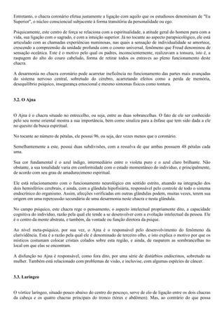 Entretanto, o chacra coronário efetua justamente a ligação com aquilo que os estudiosos denominam de "Eu
Superior", o núcleo consciencial subjacente à forma transitória da personalidade ou ego.
Psiquicamente, este centro de força se relaciona com a espiritualidade, a atitude geral do homem para com a
vida, sua ligação com o sagrado, e com a intuição superior. Já no tocante ao aspecto parapsicológico, ele está
articulado com as chamadas experiências numinosas, nas quais a sensação de individualidade se amortece,
crescendo a compreensão da unidade profunda com o cosmo universal, fenômeno que Freud denominou de
sensação oceânica. Este é o motivo pelo qual os padres, inconscientemente, realizavam a tonsura, isto é, a
raspagem do alto do couro cabeludo, forma de retirar todos os entraves ao pleno funcionamento deste
chacra.
A desarmonia no chacra coronário pode acarretar ineficência no funcionamento das partes mais avançadas
do sistema nervoso central, sobretudo do cérebro, acarretando efeitos como a perda de memória,
desequilíbrio psíquico, insegurança emocional e mesmo sintomas físicos como tontura.
3.2. O Ajna
O Ajna é o chacra situado no entrecelho, ou seja, entre as duas sobrancelhas. O fato de ele ser conhecido
pelo seu nome oriental mostra a sua importância, bem como sinaliza para a ênfase que tem sido dada a ele
no quesito da busca espiritual.
No tocante ao número de pétalas, ele possui 96, ou seja, dez vezes menos que o coronário.
Semelhantemente a este, possui duas subdivisões, com a ressalva de que ambas possuem 48 pétalas cada
uma.
Sua cor fundamental é o azul índigo, intermediário entre o violeta puro e o azul claro brilhante. Não
obstante, a sua tonalidade varia em conformidade com o estado momentâneo do indivíduo, e principalmente,
de acordo com seu grau de amadurecimeno espiritual.
Ele está relacionamento com o funcionamento neurológico em sentido estrito, atuando na integração dos
dois hemisférios cerebrais, e ainda, com a glândula hipofisiária, responsável pelo controle de todo o sistema
endocrínico do organismo. Assim, afecções verificadas em outras glândulas podem, muitas vezes, terem sua
origem em uma repercussão secundária de uma desarmonia neste chacra e nesta glândula.
No campo psíquico, este chacra rege o pensamento, o aspecto intelectual propriamente dito, a capacidade
cognitiva do indivíduo, razão pela qual ele tende a se desenvolver com a evolução intelectual da pessoa. Ele
é o centro da mente abstrata, e também, da vontade ou função diretora da psique.
Ao nível meta-psíquico, por sua vez, o Ajna é o responsável pelo desenvolvimento do fenômeno da
clarividência. Esta é a razão pela qual ele é denominado de terceiro olho, e isto explica o motivo por que os
místicos costumam colocar cristais colados sobre esta região, e ainda, de rasparem as sombrancelhas no
local em que elas se encontram.
A disfunção no Ajna é responsável, como fora dito, por uma série de distúrbios endócrinos, sobretudo na
mulher. Também está relacionado com problemas de visão, e incluvise, com algumas espécies de câncer.
3.3. Laríngeo
O vórtice laríngeo, situado pouco abaixo do centro do pescoço, serve de elo de ligação entre os dois chacras
da cabeça e os quatro chacras principais do tronco (tórax e abdômen). Mas, ao contrário do que possa
 