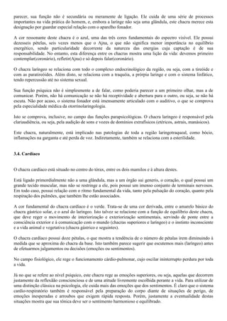 parecer, sua função não é secundária ou meramente de ligação. Ele cuida de uma série de processos
importantes na vida prática do homem, e, embora a larínge não seja uma glândula, este chacra merece esta
designação por guardar especial relação com o aparelho fonador.
A cor ressonante deste chacra é o azul, uma das três cores fundamentais do espectro visível. Ele possui
dezesseis pételas, seis vezes menos que o Ajna, o que não significa menor importância no equilíbrio
energético, sendo particularidade decorrente da natureza das energias cuja captação é de sua
responsabilidade. No entanto, esta diferença entre os chacras mostra uma lição da vida: devemos primeiro
contemplar(coronário), refletir(Ajna) e só depois falar(coronário).
O chacra laríngeo se relaciona com todo o complexo endocrinológico da região, ou seja, com a tireóide e
com as paratireóides. Além disto, se relaciona com a traquéia, a prórpia laringe e com o sistema linfático,
tendo repercussão até no sistema sexual.
Sua função psíquica não é simplesmente a de falar, como poderia parecer a um primeiro olhar, mas a de
comunicar. Porém, não há comunicação se não há receptividade e abertura para o outro, ou seja, se não há
escuta. Não por acaso, o sistema fonador está imensamente articulado com o auditivo, o que se comprova
pela especialidade médica da otorrinolaringologia.
Isto se comprova, inclusive, no campo das funções parapsicológicas. O chacra laríngeo é responsável pela
clariaudiência, ou seja, pela audição de sons e vozes de domínios extrafísicos (etéricos, astrais, manásicos).
Este chacra, naturalmente, está implicado nas patologias de toda a região laringotraqueal, como bócio,
inflamações na garganta e até perda de voz. Indiretamente, também se relaciona com a esterilidade.
3.4. Cardíaco
O chacra cardíaco está situado no centro do tórax, entre os dois mamilos e à altura destes.
Está ligado primordialmente não a uma glândula, mas a um órgão sui generis, o coração, o qual possui um
grande tecido muscular, mas não se restringe a ele, pois possui um imenso conjunto de terminais nervosos.
Em todo caso, possui relação com o ritmo fundamental da vida, tanto pela pulsação do coração, quanto pela
respiração dos pulmões, que também lhe estão associados.
A cor fundamental do chacra cardíaco é o verde. Trata-se de uma cor derivada, entre o amarelo básico do
chacra gástrico solar, e o azul do laríngeo. Isto talvez se relacione com a função de equilíbrio deste chacra,
que deve reger o movimento de interiorização e exteriorização sentimentais, servindo de ponte entre a
consciência exterior e á comunicação com o mundo (chacras superiores e laríngeo) e o instinto inconsciente
e a vida animal e vegetativa (chacra gástrico e seguintes).
O chacra cardíaco possui doze pétalas, o que mostra a tendência de o número de pétalas irem diminuindo à
medida que se aproxima do chacra da base. Isto também parece sugerir que escutemos mais (laríngeo) antes
de efetuarmos julgamentos ou decisões (emoções ou sentimentos).
No campo fisiológico, ele rege o funcionamento cárdio-pulmonar, cujo oscilar ininterrupto perdura por toda
a vida.
Já no que se refere ao nível psíquico, este chacra rege as emoções superiores, ou seja, aquelas que decorrem
justamente da reflexãão conscienciosa e de uma atitude livremente escolhida perante a vida. Para utilizar de
uma distinção clássica na psicologia, ele cuida mais das emoções que dos sentimentos. É claro que o sistema
cardio-respiratório também é responsável pela preparação do corpo diante de situações de perigo, de
emoções inesperadas e arroubos que exigem rápida resposta. Porém, justamente a eventualidade destas
situações mostra que sua tônica deve ser o sentimento harmonioso e equilibrado.
 
