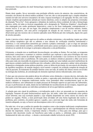 estritamente fisico-química da atual farmacologia repressiva, bem como na intervenção cirúrgica invasiva
hoje praticada.
Diante deste quadro, faz-se necessária uma profunda reflexão acerca da natureza, das características, da
extensão e do alcance da ciência médica ocidental. Com isto, não se está propondo aqui o simples abandono
sumário de todo este universo conceptual e de toda a riqueza tecnológica a ele agregada. De fato, esta é uma
solução simplista apressadamente adotada por muitos idealistas, como os adeptos das propostas extremadas
da chamada "Nova Era". Estes apregoam o abandono da medicina clínica ocidental, de toda a farmacologia
química, enfim, de todas as técnicas enquadradas sob a designação de "Medicina Alopática", classificação
esta empregada com cunho geralmente depreciativo, como se ela fosse inadequada, contraproducente, e
mesmo nociva. E eis que, em seu lugar, eles propõem simplesmente o uso de receitas naturais, tisanas,
unguentos, emplastros, sem uma prévia averiguação da atuação de tais recursos, e sem nem mesmo
observarem que tais recursos são os mesmos aplicados nesta Medicina por eles rechaçada, alguns dos quais
de séculos passados.
Assim, é preciso evitar o duplo equívoco de ambas as atitudes extremistas: o da medicina vigente que refuta
todo esforço terapêutico que não se submeta a seus cânones de verificação científica instrumental e
estatística; e o da contracultura naturalista que contesta a própria contestação, e que se erige em oposição
sistemática a todo método científico, contribuindo assim para a pouca aceitação e a má vontade dos teóricos
ortodoxos no sentido de investigar os princípios subjacentes a esta problemática.
Felizmente, a situação tem se modificado favoravelmente, em ambas as frentes. Por um lado, os terapeutas
tradicionais começaram a examinar os critérios científicos que explicam a ação psico-fisiológica das suas
técnicas, bem como saíram da atitude ingênua e temerária de recomendar o uso exclusivo de seus recursos
como solução para todos os problemas. De outra parte, os médicos ortodoxos passaram a olhar com novos
olhos para toda esta imensidão de propostas terapeuticas legadas por uma tradição ancestral multimilenar da
qual nasceu a própria medicina científica por eles cultuada; e além disso, passaram a adotar vários princípios
terapeuticos consagrados nestas práticas paralelas, como as idéias de prevenção, de cura através do alimento,
de equilíbrio energético, de atuação integral a nível mental e corporal, de avaliação completa da situação de
vida do paciente, de tratamento da unidade familiar como um todo, de análise dos fatores morais envolvidos
na etiologia das moléstias, de consideração do elemento espiritual outrora ridicularizado, entre outros.
É claro que este processo não poderia deixar de enfrentar certos obstáculos e mesmo desvios, derivados das
limitações e dos interesses inerentes a ambas as partes, e agravados pela interferência do fator econômico.
Assim, enquanto os terapeutas tradicionais muitas vezes pretendem obter reconhecimento igual ao dos
médicos ortodoxos, sem submeterem ao amplo processo de formação superior ao qual estes são submetidos,
eis que os profissionais de saúde, diante da inevitabilidade do reconhecimento de tais terapias, requerem que
elas sejam permitidas apenas aos indivíduos portadores de tal ou qual diploma acadêmico.
A solução para este cipoal de problemas e reivindicações pode e deve ser procurado na via equanime da
legislação. Somente ela pode institucionalizar aquilo que, até então, vinha sido considerado como prática
social informal, mas cuja aceitação popular e cuja simpatia despertada em certos setores da ciencia não
podem ser negadas. Porém, a mera positivação desta atividade sob uma forma legalizada não resolve o
problema; pelo contrário, ela poderá agravar o quadro, caso a previsão legal não tenha sido formulada de
maneira adequada, ou seja, se houver um descompasso entre a lei e a justiça.
Por tudo isto, vê-se que a análise de questão tão complexa como a das terapias tradicionais complementares
exige não apenas a verificação da sua situação legal, mas o aprofundamento da reflexão necessária para
decisão tão importante. Assim, é importante chamar a Filosofia e a Ética para este diálogo, para que o
consenso dele decorrente resulte em benefíicios para todas as partes, e, sobretudo, para o destinatário
fundamental de todo este esforço – o doente e atormentado cidadão terrícola do século XXI.
 