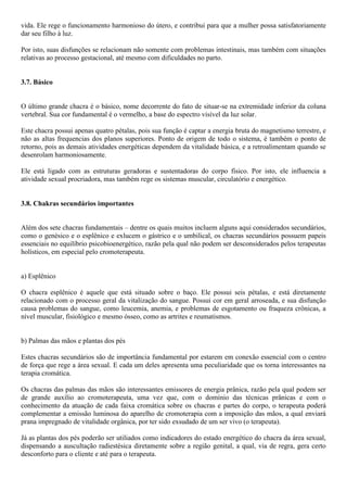 vida. Ele rege o funcionamento harmonioso do útero, e contribui para que a mulher possa satisfatoriamente
dar seu filho à luz.
Por isto, suas disfunções se relacionam não somente com problemas intestinais, mas também com situações
relativas ao processo gestacional, até mesmo com dificuldades no parto.
3.7. Básico
O último grande chacra é o básico, nome decorrente do fato de situar-se na extremidade inferior da coluna
vertebral. Sua cor fundamental é o vermelho, a base do espectro visível da luz solar.
Este chacra possui apenas quatro pétalas, pois sua função é captar a energia bruta do magnetismo terrestre, e
não as altas frequencias dos planos superiores. Ponto de origem de todo o sistema, é também o ponto de
retorno, pois as demais atividades energéticas dependem da vitalidade básica, e a retroalimentam quando se
desenrolam harmoniosamente.
Ele está ligado com as estruturas geradoras e sustentadoras do corpo físico. Por isto, ele influencia a
atividade sexual procriadora, mas também rege os sistemas muscular, circulatório e energético.
3.8. Chakras secundários importantes
Além dos sete chacras fundamentais – dentre os quais muitos incluem alguns aqui considerados secundários,
como o genésico e o esplênico e exlucem o gástrico e o umbilical, os chacras secundários possuem papeis
essenciais no equilíbrio psicobioenergético, razão pela qual não podem ser desconsiderados pelos terapeutas
holísticos, em especial pelo cromoterapeuta.
a) Esplênico
O chacra esplênico é aquele que está situado sobre o baço. Ele possui seis pétalas, e está diretamente
relacionado com o processo geral da vitalização do sangue. Possui cor em geral arroseada, e sua disfunção
causa problemas do sangue, como leucemia, anemia, e problemas de esgotamento ou fraqueza crônicas, a
nível muscular, fisiológico e mesmo ósseo, como as artrites e reumatismos.
b) Palmas das mãos e plantas dos pés
Estes chacras secundários são de importância fundamental por estarem em conexão essencial com o centro
de força que rege a área sexual. E cada um deles apresenta uma peculiaridade que os torna interessantes na
terapia cromática.
Os chacras das palmas das mãos são interessantes emissores de energia prânica, razão pela qual podem ser
de grande auxílio ao cromoterapeuta, uma vez que, com o domínio das técnicas prânicas e com o
conhecimento da atuação de cada faixa cromática sobre os chacras e partes do corpo, o terapeuta poderá
complementar a emissão luminosa do aparelho de cromoterapia com a imposição das mãos, a qual enviará
prana impregnado de vitalidade orgânica, por ter sido exsudado de um ser vivo (o terapeuta).
Já as plantas dos pés poderão ser utiliados como indicadores do estado energético do chacra da área sexual,
dispensando a auscultação radiestésica diretamente sobre a região genital, a qual, via de regra, gera certo
desconforto para o cliente e até para o terapeuta.
 