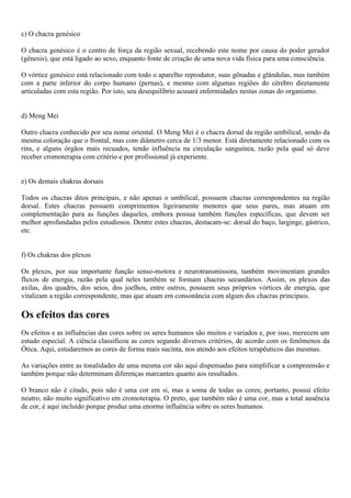c) O chacra genésico
O chacra genésico é o centro de força da região sexual, recebendo este nome por causa do poder gerador
(gênesis), que está ligado ao sexo, enquanto fonte de criação de uma nova vida física para uma consciência.
O vórtice genésico está relacionado com todo o aparelho reprodutor, suas gõnadas e glândulas, mas também
com a parte inferior do corpo humano (pernas), e mesmo com algumas regiões do cérebro diretamente
articuladas com esta região. Por isto, seu desequilíbrio acusará enfermidades nestas zonas do organismo.
d) Meng Mei
Outro chacra conhecido por seu nome oriental. O Meng Mei é o chacra dorsal da região umbilical, sendo da
mesma coloração que o frontal, mas com diâmetro cerca de 1/3 menor. Está diretamente relacionado com os
rins, e alguns órgãos mais recuados, tendo influência na circulação sanguinea, razão pela qual só deve
receber cromoterapia com critério e por profissional já experiente.
e) Os demais chakras dorsais
Todos os chacras ditos principais, e não apenas o umbilical, possuem chacras correspondentes na região
dorsal. Estes chacras possuem comprimentos ligeiramente menores que seus pares, mas atuam em
complementação para as funções daqueles, embora possua também funções específicas, que devem ser
melhor aprofundadas pelos estudiosos. Dentre estes chacras, destacam-se: dorsal do baço, larginge, gástrico,
etc.
f) Os chakras dos plexos
Os plexos, por sua importante função senso-motora e neurotransmissora, também movimentam grandes
fluxos de energia, razão pela qual neles também se formam chacras secundários. Assim, os plexos das
axilas, dos quadris, dos seios, dos joelhos, entre outros, possuem seus próprios vórtices de energia, que
vitalizam a região correspondente, mas que atuam em consonância com algum dos chacras principais.
Os efeitos das cores
Os efeitos e as influências das cores sobre os seres humanos são muitos e variados e, por isso, merecem um
estudo especial. A ciência classificou as cores segundo diversos critérios, de acordo com os fenômenos da
Ótica. Aqui, estudaremos as cores de forma mais sucinta, nos atendo aos efeitos terapêuticos das mesmas.
As variações entre as tonalidades de uma mesma cor são aqui dispensadas para simplificar a compreensão e
também porque não determinam diferenças marcantes quanto aos resultados.
O branco não é citado, pois não é uma cor em si, mas a soma de todas as cores; portanto, possui efeito
neutro, não muito significativo em cromoterapia. O preto, que também não é uma cor, mas a total ausência
de cor, é aqui incluído porque produz uma enorme influência sobre os seres humanos.
 