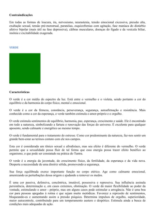 Contraindicações
Em todas as formas de loucura, ira, nervosismo, neurastenia, tensão emocional excessiva, pressão alta,
exaltação sexual, tensão pré-menstrual, paranóias, esquizofrenias com agitação, fase maníaca do distúrbio
afetivo bipolar (mais útil na fase depressiva), cãibras musculares, doenças do fígado e da vesícula biIiar,
insônia e excitabilidade exagerada.
VERDE
Características
O verde é a cor média do espectro da luz. Está entre o vermelho e o violeta, sendo portanto a cor do
equilíbrio e da harmonia do corpo físico, mental e emocional.
O verde é a cor da firmeza, constância, perseverança, segurança, autoafirmação e resistência. Mais
conhecido como a cor da esperança, o verde também estimula o amor-próprio e o orgulho.
O verde estimula sentimentos de equilíbrio, harmonia, paz, esperança, crescimento e saúde. Ele é encontrado
em todo a natureza, simbolizando a fartura e renovação das forças do universo. É excelente para qualquer
aposento, sendo calmante e energético ao mesmo tempo.
O verde é fundamental para o tratamento do estresse. Como cor predominante da natureza, faz-nos sentir um
grande bem-estar ao termos contato com ele nos campos.
Esta cor é considerada um tônico sexual e afrodisíaco, mas seu efeito é diferente do vermelho. O verde
permite que a sexualidade possa fluir de tal forma que essa energia possa trazer efeito benéfico ao
organismo, o que pode ser constatado na prática do Tantra.
O verde é a energia da juventude, do crescimento físico, da fertilidade, da esperança e da vida nova.
Desperta a necessidade de uma diretriz sólida, promovendo a segurança.
Sua força equilibrada exerce importante função no corpo etérico. Age como calmante emocional,
amenizando as perturbações dessa origem e ajudando a remover os medos.
É uma cor passiva, defensiva, concêntrica, imutável, possessiva e repressiva. Sua influência assinala
persistência, determinação e, em casos extremos, obstinação. O verde dá maior flexibilidade ao poder da
vontade, estimulando o amor - próprio, mas em alguns casos pode estimular a arrogância. Não é uma boa
cor para pessoas apegadas à rotina e que sejam muito metódicas. Favorece a repressão de sentimentos,
bloqueando-os e aumentando assim a pressão psíquica. Determina impulsos de orgulho, superioridade,
maior autocontrole, contribuindo para um temperamento austero e despótico. Estimula ainda a busca de
condições mais adequadas de ação.
 