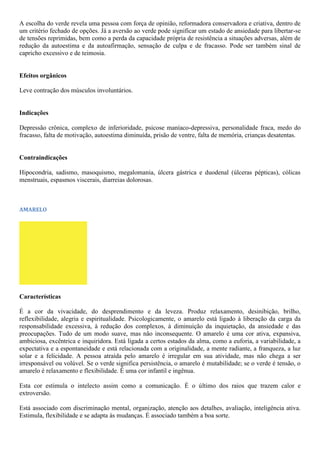 A escolha do verde revela uma pessoa com força de opinião, reformadora conservadora e criativa, dentro de
um critério fechado de opções. Já a aversão ao verde pode significar um estado de ansiedade para libertar-se
de tensões reprimidas, bem como a perda da capacidade própria de resistência a situações adversas, além de
redução da autoestima e da autoafirmação, sensação de culpa e de fracasso. Pode ser também sinal de
capricho excessivo e de teimosia.
Efeitos orgânicos
Leve contração dos músculos involuntários.
Indicações
Depressão crônica, complexo de inferioridade, psicose maníaco-depressiva, personalidade fraca, medo do
fracasso, falta de motivação, autoestima diminuída, prisão de ventre, falta de memória, crianças desatentas.
Contraindicações
Hipocondria, sadismo, masoquismo, megalomania, úlcera gástrica e duodenal (úlceras pépticas), cólicas
menstruais, espasmos viscerais, diarreias dolorosas.
AMARELO
Características
É a cor da vivacidade, do desprendimento e da leveza. Produz relaxamento, desinibição, brilho,
reflexibilidade, alegria e espiritualidade. Psicologicamente, o amarelo está ligado à liberação da carga da
responsabilidade excessiva, à redução dos complexos, à diminuição da inquietação, da ansiedade e das
preocupações. Tudo de um modo suave, mas não inconsequente. O amarelo é uma cor ativa, expansiva,
ambiciosa, excêntrica e inquiridora. Está ligada a certos estados da alma, como a euforia, a variabilidade, a
expectativa e a espontaneidade e está relacionada com a originalidade, a mente radiante, a franqueza, a luz
solar e a felicidade. A pessoa atraída pelo amarelo é irregular em sua atividade, mas não chega a ser
irresponsável ou volúvel. Se o verde significa persistência, o amarelo é mutabilidade; se o verde é tensão, o
amarelo é relaxamento e flexibilidade. É uma cor infantil e ingênua.
Esta cor estimula o intelecto assim como a comunicação. É o último dos raios que trazem calor e
extroversão.
Está associado com discriminação mental, organização, atenção aos detalhes, avaliação, inteligência ativa.
Estimula, flexibilidade e se adapta às mudanças. É associado também a boa sorte.
 
