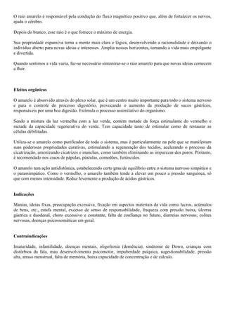 O raio amarelo é responsável pela condução do fluxo magnético positivo que, além de fortalecer os nervos,
ajuda o cérebro.
Depois do branco, esse raio é o que fornece o máximo de energia.
Sua propriedade expansiva torna a mente mais clara e lógica, desenvolvendo a racionalidade e deixando o
indivíduo aberto para novas ideias e interesses. Amplia nossos horizontes, tornando a vida mais empolgante
e divertida.
Quando sentimos a vida vazia, faz-se necessário sintonizar-se o raio amarelo para que novas ideias comecem
a fluir.
Efeitos orgânicos
O amarelo é absorvido através do plexo solar, que é um centro muito importante para todo o sistema nervoso
e para o controle do processo digestório, provocando o aumento da produção de sucos gástricos,
responsáveis por uma boa digestão. Estimula o processo assimilativo do organismo.
Sendo a mistura da luz vermelha com a luz verde, contém metade da força estimulante do vermelho e
metade da capacidade regenerativa do verde. Tem capacidade tanto de estimular como de restaurar as
células debilitadas.
Utiliza-se o amarelo como purificador de todo o sistema, mas é particularmente na pele que se manifestam
suas poderosas propriedades curativas, estimulando a regeneração dos tecidos, acelerando o processo da
cicatrização, amenizando cicatrizes e manchas, como também eliminando as impurezas dos poros. Portanto,
é recomendado nos casos de pápulas, pústulas, comedões, furúnculos.
O amarelo tem ação antidistônica, estabelecendo certo grau de equilíbrio entre o sistema nervoso simpático e
o parassimpático. Como o vermelho, o amarelo também tende a elevar um pouco a pressão sanguínea, só
que com menos intensidade. Reduz levemente a produção de ácidos gástricos.
Indicações
Manias, ideias fixas, preocupação excessiva, fixação em aspectos materiais da vida como lucros, acúmulos
de bens, etc., estafa mental, excesso de senso de responsabilidade, fraqueza com pressão baixa, úlceras
gástrica e duodenal, choro excessivo e constante, falta de confiança no futuro, diarreias nervosas, colites
nervosas, doenças psicossomáticas em geral.
Contraindicações
Imaturidade, infantilidade, doenças mentais, oligofrenia (demência), síndrome de Down, crianças com
distúrbios da fala, mau desenvolvimento psicomotor, impuberdade psíquica, sugestionabilidade, pressão
alta, atraso menstrual, falta de memória, baixa capacidade de concentração e de cálculo.
 