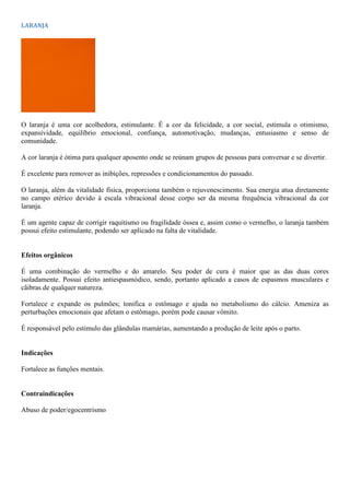 LARANJA
O laranja é uma cor acolhedora, estimulante. É a cor da felicidade, a cor social, estimula o otimismo,
expansividade, equilíbrio emocional, confiança, automotivação, mudanças, entusiasmo e senso de
comunidade.
A cor laranja é ótima para qualquer aposento onde se reúnam grupos de pessoas para conversar e se divertir.
É excelente para remover as inibições, repressões e condicionamentos do passado.
O laranja, além da vitalidade física, proporciona também o rejuvenescimento. Sua energia atua diretamente
no campo etérico devido à escala vibracional desse corpo ser da mesma frequência vibracional da cor
laranja.
É um agente capaz de corrigir raquitismo ou fragilidade óssea e, assim como o vermelho, o laranja também
possui efeito estimulante, podendo ser aplicado na falta de vitalidade.
Efeitos orgânicos
É uma combinação do vermelho e do amarelo. Seu poder de cura é maior que as das duas cores
isoladamente. Possui efeito antiespasmódico, sendo, portanto aplicado a casos de espasmos musculares e
cãibras de qualquer natureza.
Fortalece e expande os pulmões; tonifica o estômago e ajuda no metabolismo do cálcio. Ameniza as
perturbações emocionais que afetam o estômago, porém pode causar vômito.
É responsável pelo estimulo das glândulas mamárias, aumentando a produção de leite após o parto.
Indicações
Fortalece as funções mentais.
Contraindicações
Abuso de poder/egocentrismo
 