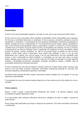 AZUL
Características
O azul é cor de maior propriedade terapêutica. De todas as cores, esta é a que mais possui efeito curativo.
O azul é uma cor suave, que produz calma, equilíbrio, tranquilidade, ternura, afetuosidade, paz e segurança.
Ela favorece as atividades intelectuais e a meditação. É uma cor passiva, concêntrica, perceptiva, sensível,
incorporativa e unificadora. A contemplação do azul determina profundidade, sentimento de penetração no
infinito, sensação de leveza e contentamento. É a cor preferida das pessoas calmas, seguras, equilibradas e
leais. O azul estimula na personalidade a doçura, a parcimônia, a sensatez e a ternura. É a cor da compaixão,
e também uma cor feminina, da paz de espírito, da ética, da integridade e da confiança. Favorece a criação e
a manutenção de um clima ou ambiente calmo e organizado em residências ou locais de trabalho, quando
presente em paredes, cortinas, luminárias, etc. Daí ser conveniente pintar as paredes de azul em locais
sujeitos a muita tensão, atritos e desavenças. Num sentido mais profundo, o azul é a cor da nossa
identificação com o planeta, que visto do espaço é de um azul indescritível. Em suas tonalidades mais
escuras, o azul é relacionado ao infinito profundo e à eternidade; em seus tons mais claros, ao êxtase
místico. Quando existe aversão ao azul ou mesmo medo do azul índigo ou profundo, isso pode significar
confusão e instabilidade psicomental, inquietação, ansiedade, inconstância, orgulho e rebeldia, além da
necessidade insatisfeita de realização emocional.
O azul é a primeira das cores frias do espectro. Estimula a busca da verdade interna, ajuda a alcançar a paz
interior e viver seus ideais. Estimula a inspiração, criatividade, compreensão espiritual, fé e devoção. Está
associado à gentileza, contentamento, paciência e serenidade.
Seu efeito já não é somente tão físico, atinge o emocional e permite a ligação com o eu superior. É a cor que
representa a espiritualidade.
É recomendado em casos de síndrome maníaco depressiva, na fase maníaca, pois na fase depressiva se usa o
vermelho.
Efeitos orgânicos
Relaxa o corpo e regula o desenvolvimento harmonioso dos tecidos e da estrutura orgânica, sendo
considerado um grande regenerador celular.
A cor azul produz efeito calmante, refrescante, absorvente e analgésico em todos os órgãos e sistemas do
corpo humano.
Possui intensa ação purificadora que limpa as impurezas do organismo. Tem efeito antisséptico, bactericida
e estabilizador.
 