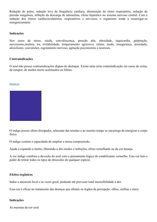 Redução do pulso, redução leve da frequência cardíaca, diminuição do ritmo respiratório, redução da
pressão sanguínea, inibição da descarga de adrenalina, efeito hipnótico no sistema nervoso central. Com a
redução dos ritmos cardiocirculatórios, respiratórios e nervosos, o organismo tende a recarregar-se
energeticamente.
Indicações
Nos casos de stress, estafa, convalescença, pressão alta, obesidade, taquicardia, palpitação,
nervosismo,insônia, ira, irritabilidade, temperamento agressivo, ciúme, medo, insegurança, ansiedade,
alcoolismo, convulsões, esgotamento nervoso, agitação psicomotora e neuroses.
Contraindicações
O azul não possui contraindicações dignas de destaque. Existe uma certa contraindicação em casos de coma,
de estupor, de medos muito acentuados ou fobias.
ÍNDIGO
O índigo possui efeito dissipador, relaxante das tensões e ao mesmo tempo se encarrega de energizar o corpo
físico.
O índigo contém a capacidade de ampliar a nossa compreensão.
Ajuda a expandir a mente, liberando-a dos medos e inibições; efeito semelhante ao da cor laranja.
A cor índigo combina a devoção do azul com o pensamento lógico do estabilizante vermelho. Esta cor tem o
poder de retirar todos os tipos de obsessões de qualquer espécie.
Efeitos orgânicos
Induz a anestesia local e às vezes geral, podendo até provocar total insensibilidade à dor.
Essa cor é eficaz no tratamento das doenças que afetam os órgãos da percepção: olhos, orelhas e nariz.
Indicações
As mesmas da cor azul.
 