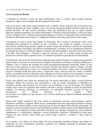 1.2. A Filosofia das Terapias Holísticas
1.21. O conceito de filosofia
A definição de filosofia é tarefa das mais problemáticas. Nem os cultores desta atividade pensante
conseguem chegar a uma concepção que não seja passível de crítica.
Neste caso, porém, onde mora o perigo também mora o remédio. Assim, onde quer que encontremos uma
reflexão de natureza não linear, ambígua, e por vezes mesmo paradoxal também estaremos diante de uma
questão filosófica. De uma maneira preliminar, ainda que questionável por esta ou aquela doutrina
particular, podemos estabelecer um critério diferenciador: a Filosofia cuida de princípios, a ciência de regras
ou leis, a religião de fins. A filosofia questiona pela Origem ou Criação, a Ciência pelo meio, transformação,
caminho ou afastamento desta origem, e a religião pelo destino, pela morte, pelo retorno a esta origem.
Consideradas as coisas a partir deste ângulo de observação, não se justifica a proposição, tantas vezes
defendida pelos pensadores do ocidente, de que a Filosofia é uma criação do ocidente, e de que os
maravilhosos sistemas de pensamento surgidos no oriente Antigo não alcançaram a altitude da especulação
teórica do Ocidente. Para Hegel, que admirava profundamente os orientais, eles só conseguiram exprimir a
sua intuição do absoluto na forma de imagens e símbolos, não tendo logrado a expressão através do conceito
e da Idéia. Para Heidegger, a Filosofia é grega por natureza, pois só os gregos teriam iniciado sem
precursores a reflexão sobre a questão do Ser, e se mantido na perspectiva pensante por ela descortinada.
Evidentemente, trata-se de um etnocentrismo exagerado negar caráter filosófico aos sistemas de pensamento
desenvolvidos sob cânones ou axiomas diversos daqueles encontrados no Ocidente. O budismo Mahayana, o
Vedanta, o Zen, o Taoísmo são exemplos de escolas de pensamento altamente sofisticadas. Porém, se aqui
entre nós as coisas parecem ser mais claras no tocante à divisão entre filosofia, ciência e religião, o mesmo
não acontece nas doutrinas do oriente. Lá, o sentido de unidade é mais forte, e idéias como a da polaridade
yang-yin exprimem desde uma teoria sobre a origem das coisas, como um ideal de virtude e equilíbrio
morais, mas também fornecem indicações sobre aplicações de técnicas médicas como acupuntura, e mesmo
são estilizados em artes de Guerra como a doutrina de Sun Tzu, e ainda, artes marciais como o kung fu.
Porém, uma reflexão mais atenta nos mostrará que esta mesma observação se aplica a nossas doutrinas
ocidentais. Muitos dos conceitos que estruturaram a visão de mundo apresentada na Metafísica de
Aristóteles também estão presentes em sua Física, em sua Biologia e em sua Psicologia. Nos filósofos
cristãos, não se sabe com segurança onde termina a filosofia e começa a religião, na forma da especulação
teológica. Na doutrina cartesiana, as constatações do matemático Descartes serviram de base ao
mecanicismo do filósofo Descartes. E o próprio Marx,
que declarou ser a religião um "ópio do povo", teve o irônico destino de ser objeto de adoração fanática por
seus seguidores.
Diante deste quadro, percebe-se que todo sistema de pensamento possuirá, inevitavelmente, aspectos
filosóficos, científicos e religiosos. Muito do que consideramos hoje mera especulação filosófica se tornará
fundamento de ciência amanhã; e muita ciência de hoje foi fruto de alguma idéia filosófica do passado. Tal
situação se mostra claramente tanto no caso da Medicina Ocidental moderna quanto no da Medicina Oriental
Clássica. No caso daquela, há muitos postulados filosóficos que impedem a pesquisa de certos problemas
fundamentais; e o materialismo subjacente a muitas explicações científicas é defendido de forma quase
religiosa por seus teóricos, como Freud, que exortou Jung a ajudá-lo a combater "a lama negra do
ocultismo".
Já no tocante a esta última, há muitas idéias até hoje consideradas filosófico-religiosas que podem ser
exploradas em suas consequências científicas, ensejando um verdadeiro programa de pesquisas quase
totalmente a desbravar.
 