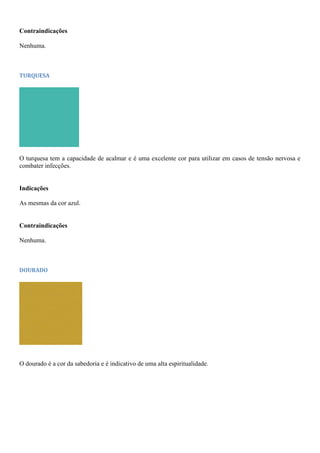 Contraindicações
Nenhuma.
TURQUESA
O turquesa tem a capacidade de acalmar e é uma excelente cor para utilizar em casos de tensão nervosa e
combater infecções.
Indicações
As mesmas da cor azul.
Contraindicações
Nenhuma.
DOURADO
O dourado é a cor da sabedoria e é indicativo de uma alta espiritualidade.
 