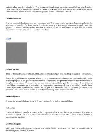 indesejável de uma determinada cor. Tem ainda o curioso efeito de aumentar a capacidade de ação de outras
cores, quando é aplicado simultaneamente a essas cores. Nesses casos, a técnica de aplicação da cor preta é
simplesmente a permanência da pessoa num aposento escuro e totalmente sem luz.
Contraindicações
O preto é contraindicado, mesmo nas roupas, em caso de tristeza excessiva, depressão, melancolia, medo,
senilidade e paranóia. Por isso, jamais deveria ser usado por pessoas que acabaram de perder um ente
querido - o amarelo seria bem mais indicado. A tradição do uso do preto como a cor do luto era comum
entre sacerdotes somente durante cerimônias fúnebres.
CINZA
Características
Trata-se de uma tonalidade inteiramente neutra e isenta de qualquer capacidade de influenciar o ser humano.
Já que é o equilíbrio entre o preto e o branco, ou exatamente o meio do espectro tonal, o cinza não emite
estímulo psíquico e, em qualquer tonalidade que se apresente, não produz nem tensão nem relaxamento: é
completamente neutro. Transmite, assim, essa mesma neutralidade que dá a sensação de equilíbrio e
estabilidade. As pessoas que têm atração pelo cinza sentem necessidade de buscar o equilíbrio, a redução de
conflitos psíquicos e podem estar carentes de energia vital. O cinza é também preferido por aqueles que
procuram isolar-se do mundo ou não se identificam com os padrões e valores mundanos.
Efeitos orgânicos
O cinza não exerce influência sobre os órgãos e as funções orgânicas ou metabólicas.
Indicações
O cinza é indicado quando se deseja reduzir alguma tendência psicológica ou emocional. Ele ajuda a
melhorar os defeitos do caráter através da autoanálise e do autoconhecimento. O cinza melhora também o
temperamento irascível.
Contraindicações
Nos casos de distanciamento da realidade, nas esquizofrenias, no autismo, em casos de memória fraca e
desorientação no tempo e no espaço.
 