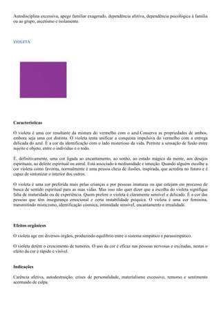 Autodisciplina excessiva, apego familiar exagerado, dependência afetiva, dependência psicológica à família
ou ao grupo, ascetismo e isolamento.
VIOLETA
Características
O violeta é uma cor resultante da mistura do vermelho com o azul.Conserva as propriedades de ambos,
embora seja uma cor distinta. O violeta tenta unificar a conquista impulsiva do vermelho com a entrega
delicada do azul. É a cor da identificação com o lado misterioso da vida. Permite a sensação de fusão entre
sujeito e objeto, entre o indivíduo e o todo.
É, definitivamente, uma cor ligada ao encantamento, ao sonho, ao estado mágico da mente, aos desejos
espirituais, ao deleite espiritual ou astral. Está associado à mediunidade e intuição. Quando alguém escolhe a
cor violeta como favorita, normalmente é uma pessoa cheia de ilusões, inspirada, que acredita no futuro e é
capaz de sintonizar o interior dos outros.
O violeta é uma cor preferida mais pelas crianças e por pessoas imaturas ou que estejam em processo de
busca de sentido espiritual para as suas vidas. Mas isso não quer dizer que a escolha do violeta signifique
falta de maturidade ou de experiência. Quem prefere o violeta é claramente sensível e delicado. É a cor das
pessoas que têm insegurança emocional e certa instabilidade psíquica. O violeta é uma cor feminina,
transmitindo misticismo, identificação cósmica, intimidade sensível, encantamento e irrealidade.
Efeitos orgânicos
O violeta age em diversos órgãos, produzindo equilíbrio entre o sistema simpático e parassimpático.
O violeta detém o crescimento de tumores. O uso da cor é eficaz nas pessoas nervosas e excitadas, nestas o
efeito da cor é rápido e visível.
Indicações
Carência afetiva, autodestruição, crises de personalidade, materialismo excessivo, remorso e sentimento
acentuado de culpa.
 