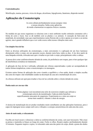 Contraindicações
Mistificação, manias, psicoses, vícios de drogas, alcoolismo, hipoglicemia, fanatismo, dispersão mental.
Aplicações da Cromoterapia
As cores afetam profundamente nossas energias vitais
e nossas emoções. Saiba como aplicá-las
de modo a harmonizar os aspectos físicos e mentais.
Na medida em que nosso organismo se relaciona com o meio ambiente recebe estímulos constantes sob a
forma de cores e luzes. Isso se dá também com as plantas e os animais. A sensação de bem-estar de
amplitude, de serenidade e paz que experimentamos numa floresta não se deve apenas ao ar puro e ao aroma
agreste, mas à grande influência que a cor verde exerce sobre nossas vibrações mais sutis.
Um simples foco de luz
Entre as diversas utilizações da cromoterapia, a mais conveniente é a aplicação de um foco luminoso
diretamente sobre o corpo, em um aposento escuro, durante meia hora, todos os dias. A luz deve partir de
uma lâmpada colorida, colocada num spot e irradiar-se por todo o corpo, principalmente sobre a cabeça.
A pessoa deve estar confortavelmente deitada de costas, de preferência sem roupas, para evitar qualquer tipo
de interferência cromática no tratamento.
A aplicação do foco de luz é utilizada, sobretudo por clínicas especializadas e pode ser acompanhada de
outras formas terapêuticas, como a musicoterapia e as massagens.
Existem outras formas de aplicação das cores visando o equilíbrio e a boa saúde, desde a simples escolha
das cores de roupas e das tonalidades usadas na decoração da casa até a mentalização de cores.
As clínicas utilizam um spot para irradiar o foco de luz colorida sobre o cliente deitado de costas
Ponha mais cor em sua vida
Nestas páginas você encontrará uma série de exercícios simples que utilizam a
cromoterapia através da mentalização. Cada um deles beneficia
especificamente uma parte do organismo. Experimente-os e sinta seu corpo se
tornar mais saudável, vibrante e cheio de energia.
A técnica de mentalização da cor produz resultados muito semelhantes aos das aplicações luminosas, pois é
capaz de impregnar nosso campo sutil com a vibração e a energia características de cada uma das cores.
Antes de mais nada, o relaxamento
Escolha um local escuro e silencioso e deite-se confortavelmente de costas, sem usar travesseiro. Não cruze
as pernas e mantenha os braços ao longo do corpo. Feche os olhos. Respire ampla e profundamente durante
10 minutos. Enquanto inspira e expira, vá relaxando cada uma das partes do corpo, desde a ponta dos dedos
 